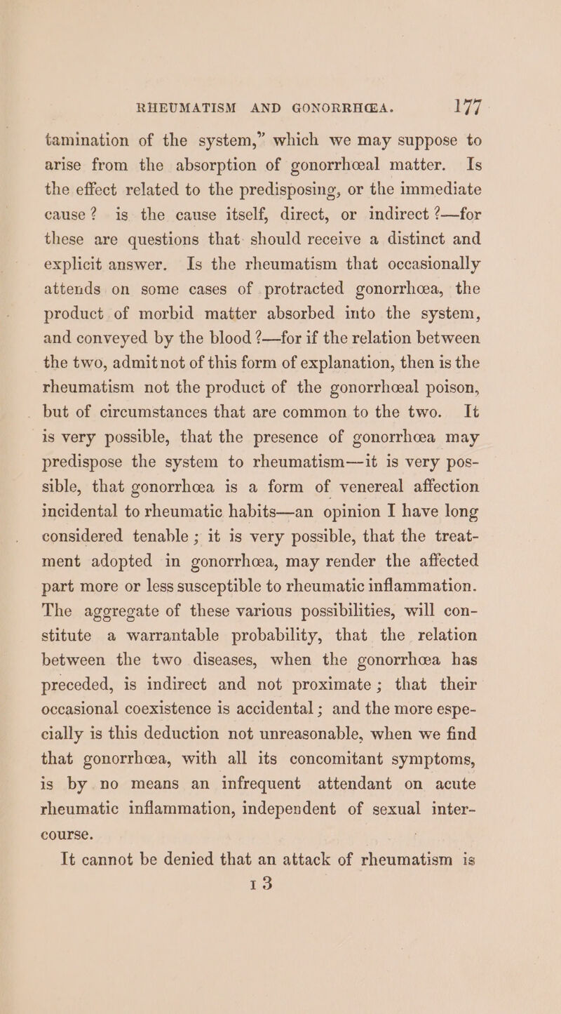 RHEUMATISM AND GONORRHGA. by tamination of the system,” which we may suppose to arise from the absorption of gonorrhceal matter. Is the effect related to the predisposing, or the immediate cause? is the cause itself, direct, or indirect ?—for these are questions that- should receive a distinct and explicit answer. Is the rheumatism that occasionally attends on some cases of protracted gonorrhea, the product of morbid matter absorbed into the system, and conveyed by the blood ?—for if the relation between the two, admit not of this form of explanation, then is the rheumatism not the product of the gonorrhceal poison, but of circumstances that are common to the two. It is very possible, that the presence of gonorrhea may predispose the system to rheumatism—it is very pos- sible, that gonorrhcea is a form of venereal affection incidental to rheumatic habits—an opinion I have long considered tenable ; it is very possible, that the treat- ment adopted in gonorrhoea, may render the affected part more or less susceptible to rheumatic inflammation. The aggregate of these various possibilities, will con- stitute a warrantable probability, that the relation between the two diseases, when the gonorrhea has preceded, is indirect and not proximate; that their occasional coexistence is accidental ; and the more espe- cially is this deduction not unreasonable, when we find that gonorrhea, with all its concomitant symptoms, is by no means an infrequent attendant on acute rheumatic inflammation, independent of sexual inter- course. It cannot be denied that an attack of rheumatism is 13
