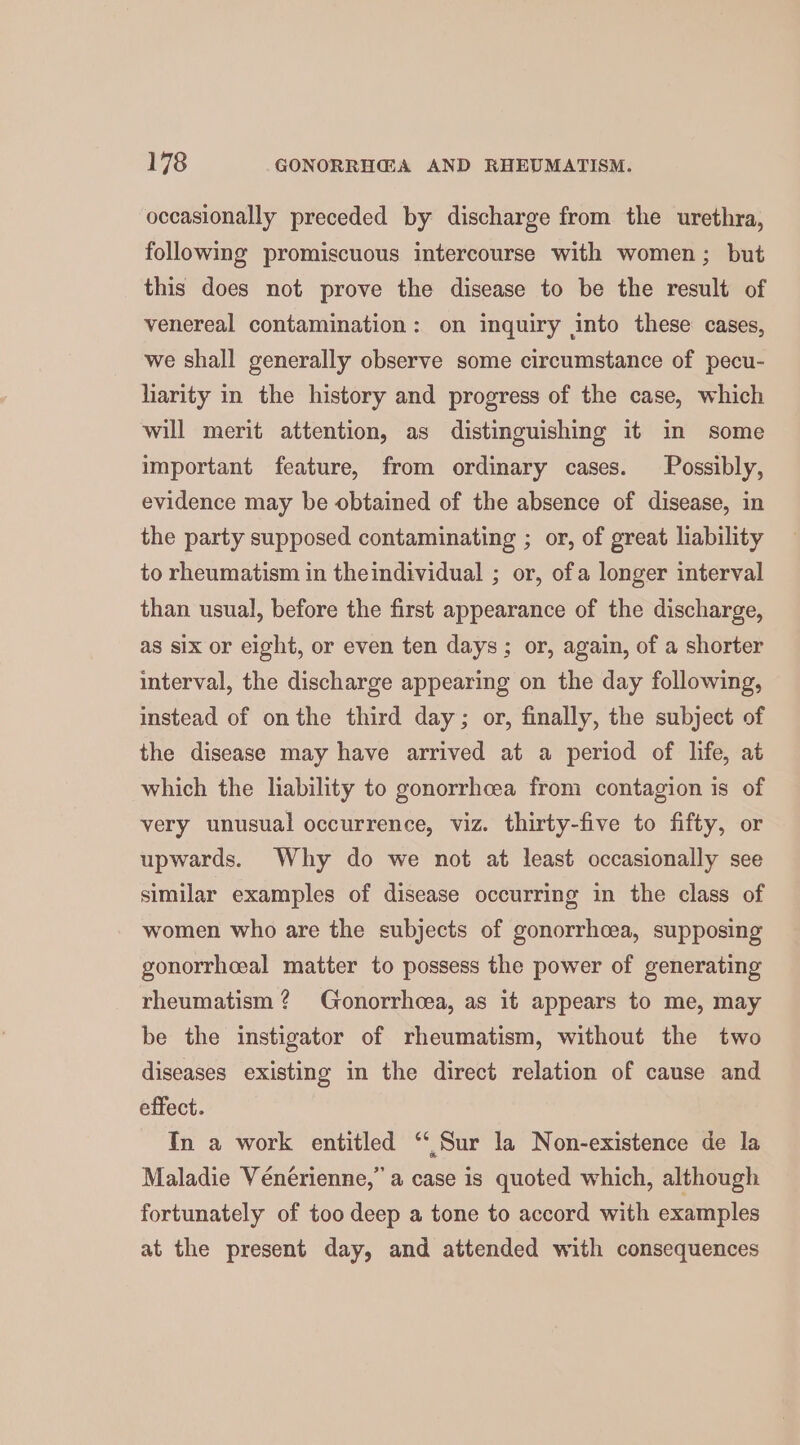 occasionally preceded by discharge from the urethra, following promiscuous intercourse with women; but this does not prove the disease to be the result of venereal contamination: on inquiry into these cases, we shall generally observe some circumstance of pecu- harity in the history and progress of the case, which will merit attention, as distinguishing it in some important feature, from ordinary cases. Possibly, evidence may be obtained of the absence of disease, in the party supposed contaminating ; or, of great liability to rheumatism in theindividual ; or, ofa longer interval than usual, before the first appearance of the discharge, as six or eight, or even ten days; or, again, of a shorter interval, the discharge appearing on the day following, instead of onthe third day; or, finally, the subject of the disease may have arrived at a period of life, at which the liability to gonorrhcea from contagion is of very unusual occurrence, viz. thirty-five to fifty, or upwards. Why do we not at least occasionally see similar examples of disease occurring in the class of women who are the subjects of gonorrhoea, supposing gonorrhceal matter to possess the power of generating rheumatism ? Gonorrhcea, as it appears to me, may be the instigator of rheumatism, without the two diseases existing in the direct relation of cause and effect. In a work entitled “Sur la Non-existence de la Maladie Véneérienne,” a case is quoted which, although fortunately of too deep a tone to accord with examples at the present day, and attended with consequences