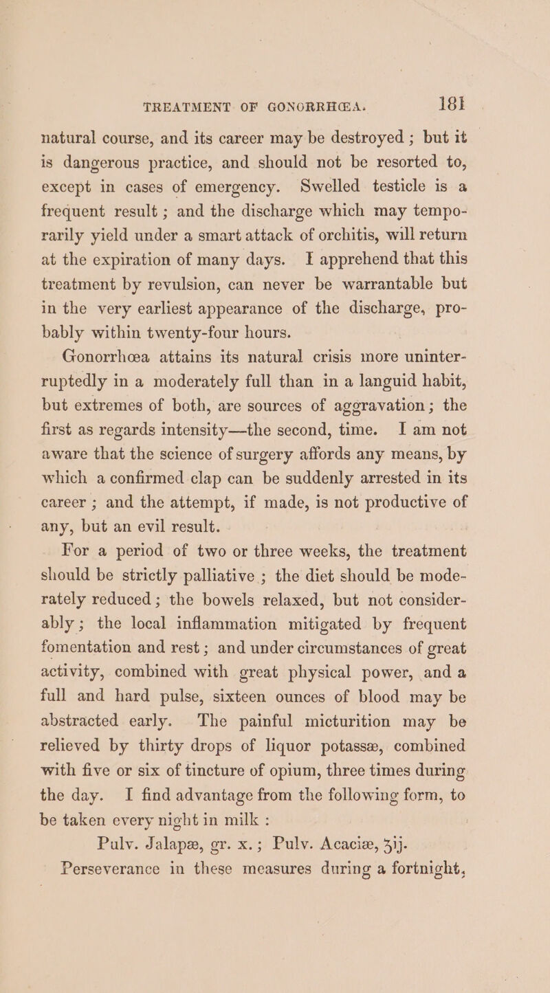 natural course, and its career may be destroyed ; but it . is dangerous practice, and should not be resorted to, except in cases of emergency. Swelled testicle is a frequent result ; and the discharge which may tempo- rarily yield under a smart attack of orchitis, will return at the expiration of many days. I apprehend that this treatment by revulsion, can never be warrantable but in the very earliest appearance of the discharge, pro- bably within twenty-four hours. Gonorrhea attains its natural crisis more uninter- ruptedly in a moderately full than in a languid habit, but extremes of both, are sources of aggravation; the first as regards intensity—the second, time. I am not aware that the science of surgery affords any means, by which a confirmed clap can be suddenly arrested in its career ; and the attempt, if made, is not productive of any, but an evil result. | For a period of two or three weeks, the treatment should be strictly palliative ; the diet should be mode- rately reduced ; the bowels relaxed, but not consider- ably ; the local inflammation mitigated by frequent fomentation and rest ; and under circumstances of great activity, combined with great physical power, and a full and hard pulse, sixteen ounces of blood may be abstracted early. The painful micturition may be relieved by thirty drops of liquor potassew, combined with five or six of tincture of opium, three times during the day. I find advantage from the following form, to be taken every night in milk : Pulv. Jalape, gr. x.; Pulv. Acacia, 4}). Perseverance in these measures during a fortnight,