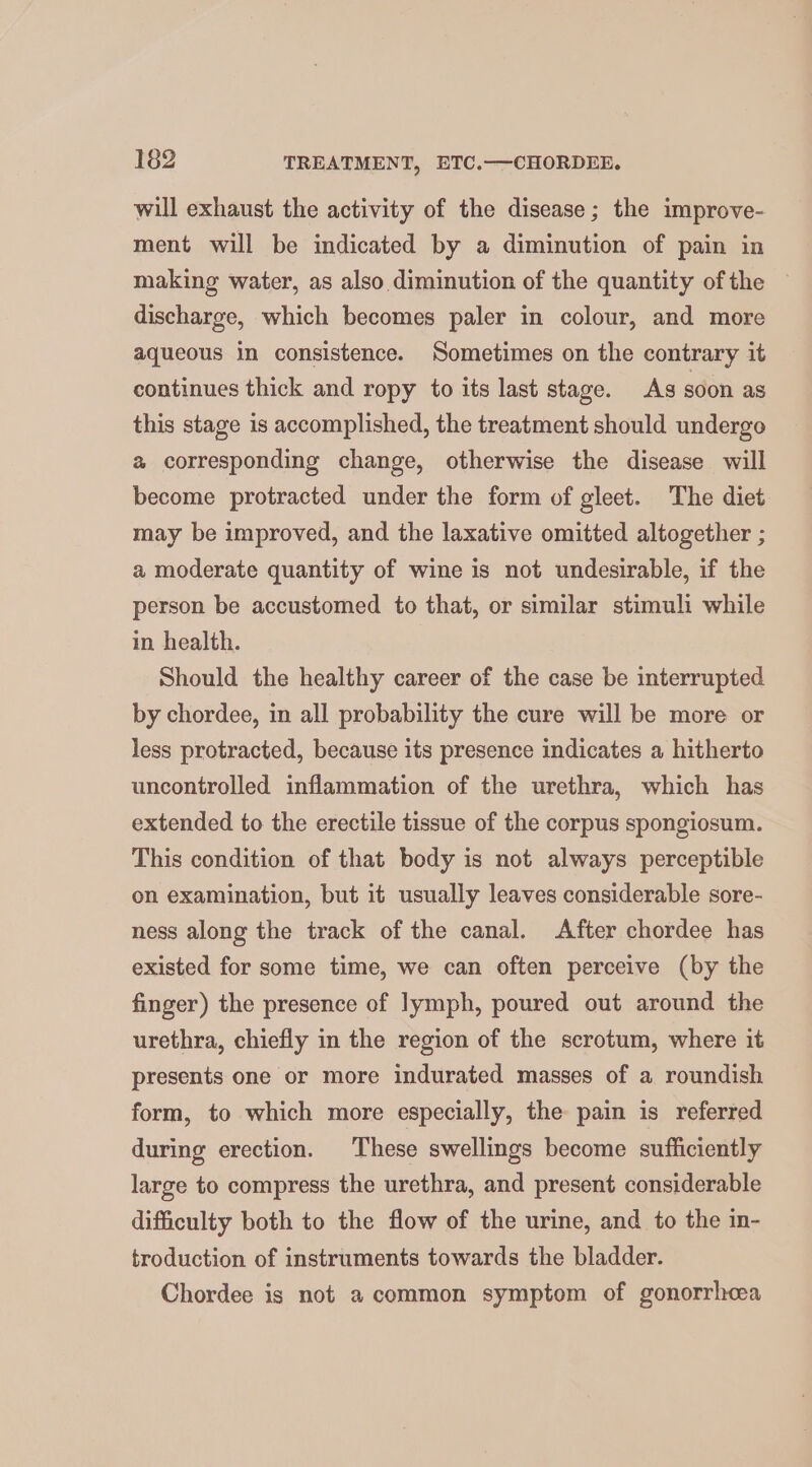 will exhaust the activity of the disease; the improve- ment will be indicated by a diminution of pain in making water, as also diminution of the quantity of the discharge, which becomes paler in colour, and more aqueous in consistence. Sometimes on the contrary it continues thick and ropy to its last stage. Ag soon as this stage is accomplished, the treatment should undergo a corresponding change, otherwise the disease will become protracted under the form of gleet. The diet may be improved, and the laxative omitted altogether ; a moderate quantity of wine is not undesirable, if the person be accustomed to that, or similar stimuli while in health. Should the healthy career of the case be interrupted by chordee, in all probability the cure will be more or less protracted, because its presence indicates a hitherto uncontrolled inflammation of the urethra, which has extended to the erectile tissue of the corpus spongiosum. This condition of that body is not always perceptible on examination, but it usually leaves considerable sore- ness along the track of the canal. After chordee has existed for some time, we can often perceive (by the finger) the presence of lymph, poured out around the urethra, chiefly in the region of the scrotum, where it presents one or more indurated masses of a roundish form, to which more especially, the pain is referred during erection. These swellings become sufficiently large to compress the urethra, and present considerable difficulty both to the flow of the urine, and to the in- troduction of instruments towards the bladder. Chordee is not a common symptom of gonorrhcea