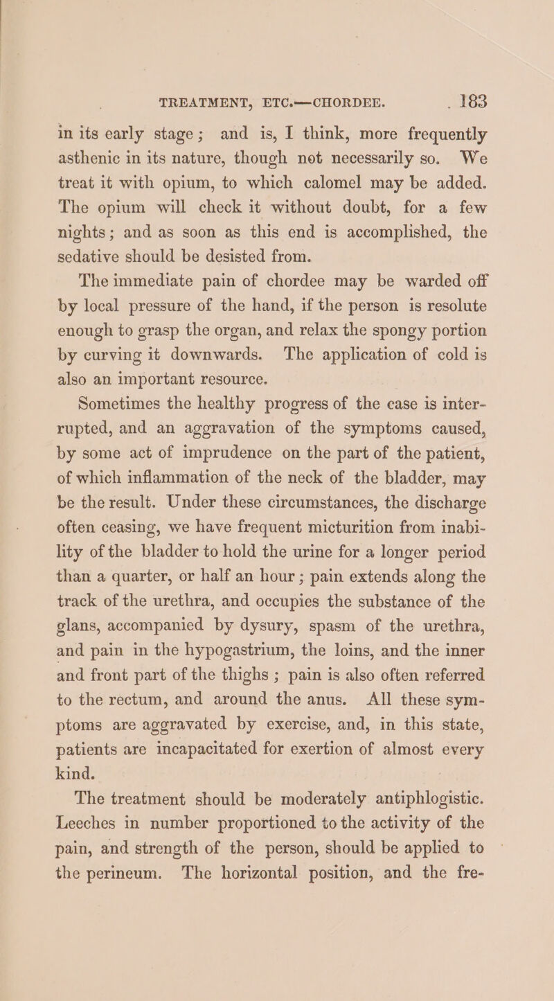 in its early stage; and is, I think, more frequently asthenic in its nature, though not necessarily so. We treat it with opium, to which calomel may be added. The opium will check it without doubt, for a few nights; and as soon as this end is accomplished, the sedative should be desisted from. The immediate pain of chordee may be warded off by local pressure of the hand, if the person is resolute enough to grasp the organ, and relax the spongy portion by curving it downwards. The application of cold is also an important resource. Sometimes the healthy progress of the case is inter- rupted, and an aggravation of the symptoms caused, by some act of imprudence on the part of the patient, of which inflammation of the neck of the bladder, may be the result. Under these circumstances, the discharge often ceasing, we have frequent micturition from inabi- lity of the bladder to hold the urine for a longer period than a quarter, or half an hour ; pain extends along the track of the urethra, and occupies the substance of the glans, accompanied by dysury, spasm of the urethra, and pain in the hypogastrium, the loins, and the inner and front part of the thighs ; pain is also often referred to the rectum, and around the anus. All these sym- ptoms are aggravated by exercise, and, in this state, patients are incapacitated for exertion of almost every kind. The treatment should be moderately antiphlogistic. Leeches in number proportioned to the activity of the pain, and strength of the person, should be applied to the perineum. The horizontal position, and the fre-