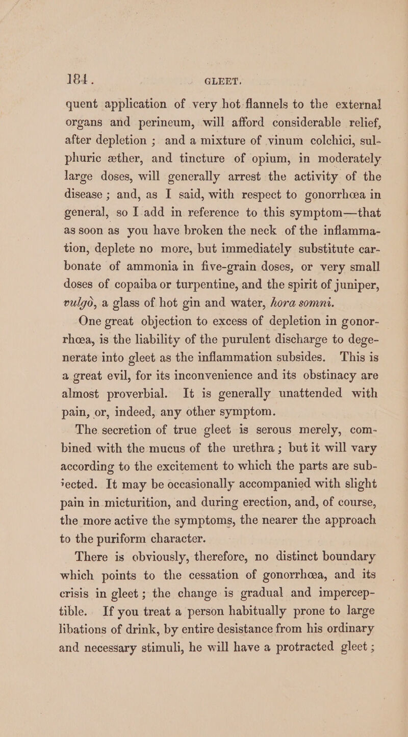 quent application of very hot-flannels to the external organs and perineum, will afford considerable relief, after depletion ; and a mixture of vinum colchici, sul- phuric ether, and tincture of opium, in moderately large doses, will generally arrest the activity of. the disease ; and, as I said, with respect to gonorrhcea in general, so I add in reference to this symptom—that assoon as you have broken the neck of the inflamma- tion, deplete no more, but immediately substitute car- bonate of ammonia in five-grain doses, or very small doses of copaiba or turpentine, and the spirit of juniper, vulgo, a glass of hot gin and water, hora somni. One great objection to excess of depletion in gonor- rhea, is the liability of the purulent discharge to dege- nerate into gleet as the inflammation subsides. This is a great evil, for its inconvenience and its obstinacy are almost proverbial. It is generally unattended with pain, or, indeed, any other symptom. The secretion of true gleet is serous merely, com- bined with the mucus of the urethra; but it will vary according to the excitement to which the parts are sub- tected. It may be occasionally accompanied with slight pain in micturition, and during erection, and, of course, the more active the symptoms, the nearer the approach to the puriform character. There is obviously, therefore, no distinct boundary which points to the cessation of gonorrhoea, and its crisis in gleet ; the change is gradual and impercep- tible. If you treat a person habitually prone to large libations of drink, by entire desistance from his ordinary and necessary stimuli, he will have a protracted gleet ;