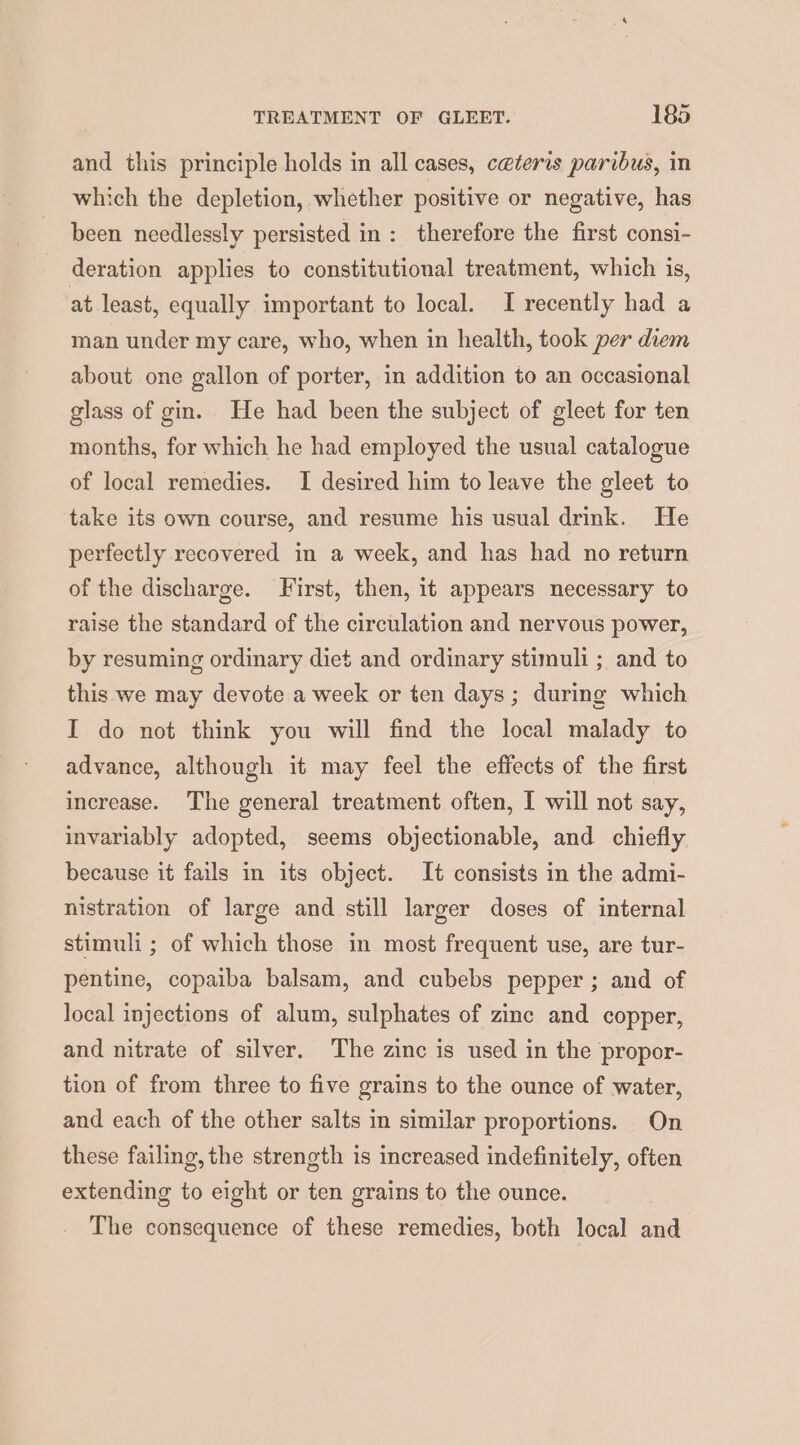 and this principle holds in all cases, ceteris paribus, in which the depletion, whether positive or negative, has been needlessly persisted in: therefore the first consi- deration applies to constitutional treatment, which is, at least, equally important to local. I recently had a man under my care, who, when in health, took per diem about one gallon of porter, in addition to an occasional glass of gin. He had been the subject of gleet for ten months, for which he had employed the usual catalogue of local remedies. I desired him to leave the gleet to take its own course, and resume his usual drink. He perfectly recovered in a week, and has had no return of the discharge. First, then, it appears necessary to raise the standard of the circulation and nervous power, by resuming ordinary diet and ordinary stimuli ; and to this we may devote a week or ten days ; during which I do not think you will find the local malady to advance, although it may feel the effects of the first increase. The general treatment often, I will not say, invariably adopted, seems objectionable, and chiefly because it fails in its object. It consists in the admi- nistration of large and still larger doses of internal stimuli ; of which those in most frequent use, are tur- pentine, copaiba balsam, and cubebs pepper ; and of local injections of alum, sulphates of zinc and copper, and nitrate of silver. The zinc is used in the propor- tion of from three to five grains to the ounce of water, and each of the other salts in similar proportions. On these failing, the strength is increased indefinitely, often extending to eight or ten grains to the ounce. The consequence of these remedies, both local and