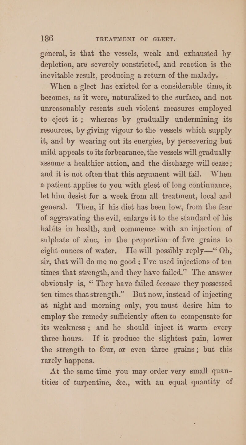 general, is that the vessels, weak and exhausted by depletion, are severely constricted, and reaction is the inevitable result, producing a return of the malady. When a gleet has existed for a considerable time, it becomes, as it were, naturalized to the surface, and not unreasonably resents such violent measures employed to eject it ; whereas by gradually undermining its resources, by giving vigour to the vessels which supply it, and by wearing out its energies, by persevering but mild appeals to its forbearance, the vessels will gradually assume a healthier action, and the discharge will cease ; and it is not often that this argument will fail. When a patient applies to you with gleet of long continuance, let him desist for a week from all treatment, local and general. Then, if his diet has been low, from the fear of aggravating the evil, enlarge it to the standard of his habits in health, and commence with an injection of sulphate of zinc, in the proportion of five grains to eight ounces of water. He will possibly reply—‘ Oh, sir, that will do me no good; I’ve used injections of ten times that strength, and they have failed.” The answer obviously is, ‘ They have failed because they possessed ten times that strength.” But now, instead of injecting at night and morning only, you must desire him to employ the remedy sufficiently often to compensate for its weakness ; and he should inject it warm every three hours. If it produce the slightest pain, lower the strength to four, or even three grains; but this rarely happens. At the same time you may order very small quan- tities of turpentine, &amp;c., with an equal quantity of