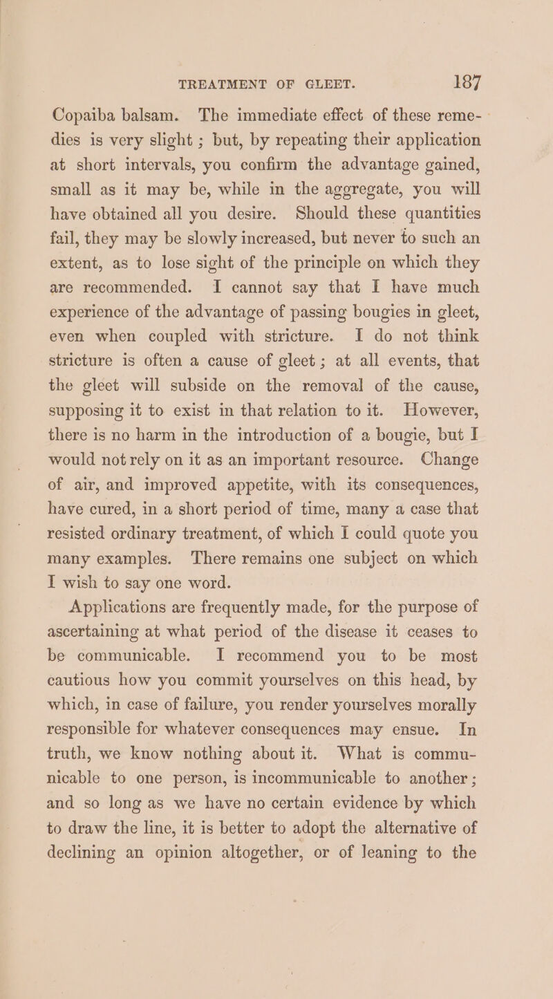 Copaiba balsam. The immediate effect of these reme- dies is very slight ; but, by repeating their application at short intervals, you confirm the advantage gained, small as it may be, while in the aggregate, you will have obtained all you desire. Should these quantities fail, they may be slowly increased, but never to such an extent, as to lose sight of the principle on which they are recommended. I cannot say that I have much experience of the advantage of passing bougies in gleet, even when coupled with stricture. I do not think stricture is often a cause of gleet; at all events, that the gleet will subside on the removal of the cause, supposing it to exist in that relation to it. However, there is no harm in the introduction of a bougie, but I would not rely on it as an important resource. Change of air, and improved appetite, with its consequences, have cured, in a short period of time, many a case that resisted ordinary treatment, of which I could quote you many examples. There remains one subject on which I wish to say one word. Applications are frequently made, for the purpose of ascertaining at what period of the disease it ceases to be communicable. I recommend you to be most cautious how you commit yourselves on this head, by which, in case of failure, you render yourselves morally responsible for whatever consequences may ensue. In truth, we know nothing about it. What is commu- nicable to one person, is incommunicable to another ; and so long as we have no certain evidence by which to draw the line, it is better to adopt the alternative of declining an opinion altogether, or of leaning to the