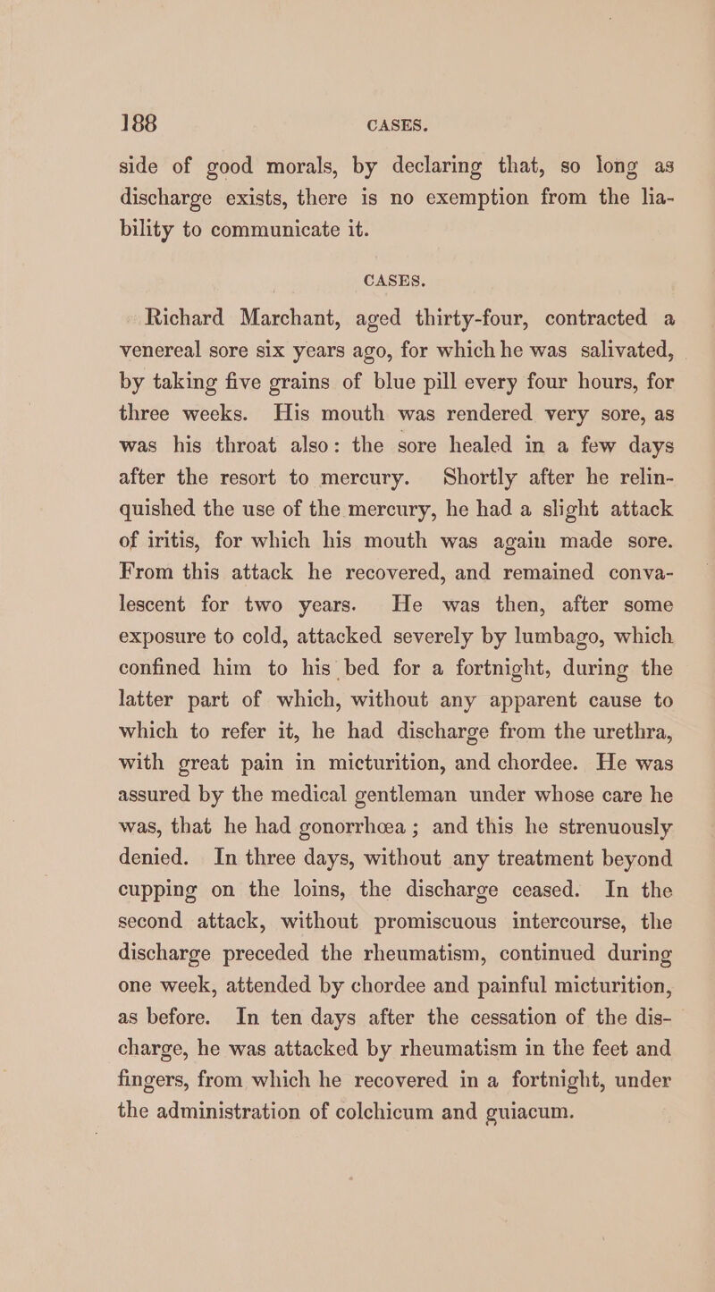 side of good morals, by declaring that, so long as discharge exists, there is no exemption from the lia- bility to communicate it. CASES, Richard Marchant, aged thirty-four, contracted a venereal sore six years ago, for which he was salivated, by taking five grains of blue pill every four hours, for three weeks. His mouth was rendered very sore, as was his throat also: the sore healed in a few days after the resort to mercury. Shortly after he relin- quished the use of the mercury, he had a slight attack of iritis, for which his mouth was again made sore. From this attack he recovered, and remained conva- lescent for two years. He was then, after some exposure to cold, attacked severely by lumbago, which confined him to his bed for a fortnight, during the latter part of which, without any apparent cause to which to refer it, he had discharge from the urethra, with great pain in micturition, and chordee. He was assured by the medical gentleman under whose care he was, that he had gonorrhea; and this he strenuously denied. In three days, without any treatment beyond cupping on the loins, the discharge ceased. In the second attack, without promiscuous intercourse, the discharge preceded the rheumatism, continued during one week, attended by chordee and painful micturition, as before. In ten days after the cessation of the dis- charge, he was attacked by rheumatism in the feet and fingers, from which he recovered in a fortnight, under the administration of colchicum and guiacum.