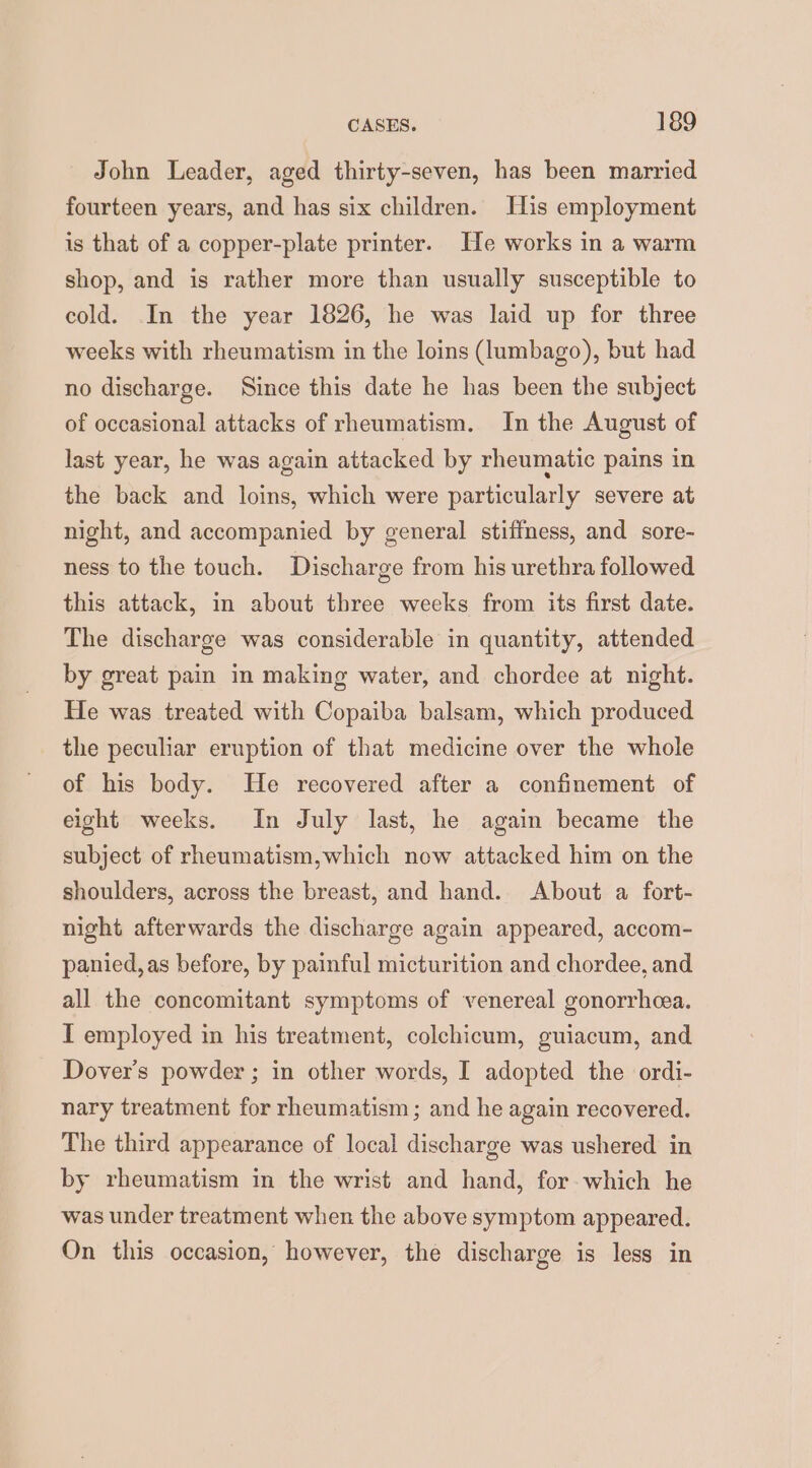 John Leader, aged thirty-seven, has been married fourteen years, and has six children. His employment is that of a copper-plate printer. He works in a warm shop, and is rather more than usually susceptible to cold. In the year 1826, he was laid up for three weeks with rheumatism in the loins (lumbago), but had no discharge. Since this date he has been the subject of occasional attacks of rheumatism. In the August of last year, he was again attacked by rheumatic pains in the back and loins, which were particularly severe at night, and accompanied by general stiffness, and sore- ness to the touch. Discharge from his urethra followed this attack, in about three weeks from its first date. The discharge was considerable in quantity, attended by great pain in making water, and chordee at night. He was treated with Copaiba balsam, which produced the peculiar eruption of that medicine over the whole of his body. He recovered after a confinement of eight weeks. In July last, he again became the subject of rheumatism,which now attacked him on the shoulders, across the breast, and hand. About a fort- night afterwards the discharge again appeared, accom- panied, as before, by painful micturition and chordee, and all the concomitant symptoms of venereal gonorrhea. I employed in his treatment, colchicum, guiacum, and Dover's powder ; in other words, I adopted the ordi- nary treatment for rheumatism ; and he again recovered. The third appearance of local discharge was ushered in by rheumatism in the wrist and hand, for which he was under treatment when the above symptom appeared. On this occasion, however, the discharge is less in