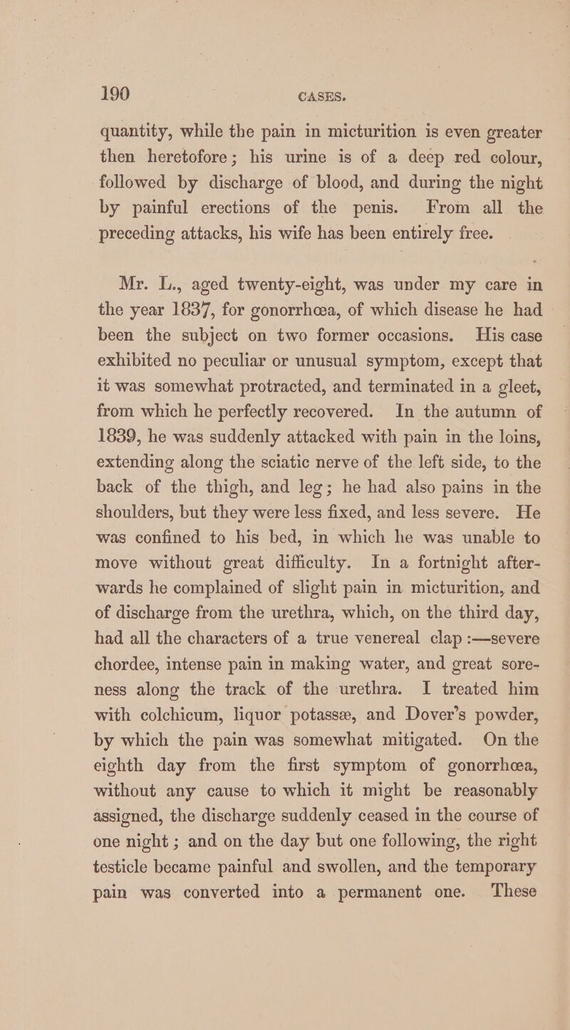 quantity, while the pain in micturition is even greater then heretofore; his urine is of a deep red colour, followed by discharge of blood, and during the night by painful erections of the penis. From all the preceding attacks, his wife has been entirely free. Mr. L., aged twenty-eight, was under my care in the year 1837, for gonorrheea, of which disease he had > been the subject on two former occasions. His case exhibited no peculiar or unusual symptom, except that it was somewhat protracted, and terminated in a gleet, from which he perfectly recovered. In the autumn of 1839, he was suddenly attacked with pain in the loins, extending along the sciatic nerve of the left side, to the back of the thigh, and leg; he had also pains in the shoulders, but they were less fixed, and less severe. He was confined to his bed, in which he was unable to move without great difficulty. In a fortnight after- wards he complained of slight pain in micturition, and of discharge from the urethra, which, on the third day, had all the characters of a true venereal clap :—severe chordee, intense pain in making water, and great sore- ness along the track of the urethra. I treated him with colchicum, liquor potasse, and Dover’s powder, by which the pain was somewhat mitigated. On the eighth day from the first symptom of gonorrhea, without any cause to which it might be reasonably assigned, the discharge suddenly ceased in the course of one night ; and on the day but one following, the right testicle became painful and swollen, and the temporary pain was converted into a permanent one. ‘These