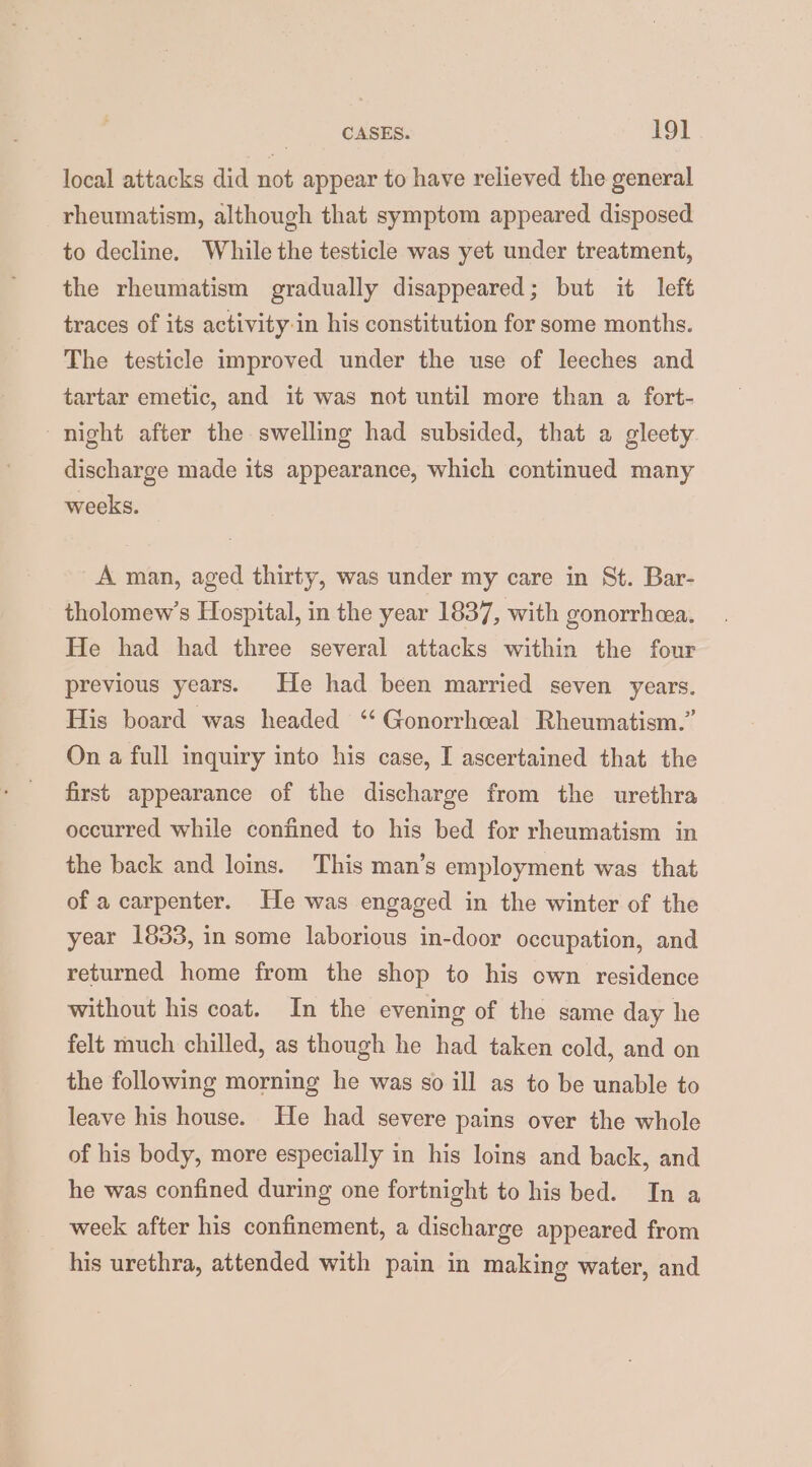 local attacks did not appear to have relieved the general rheumatism, although that symptom appeared disposed to decline. While the testicle was yet under treatment, the rheumatism gradually disappeared; but it left traces of its activity-in his constitution for some months. The testicle improved under the use of leeches and tartar emetic, and it was not until more than a fort- night after the swelling had subsided, that a gleety discharge made its appearance, which continued many weeks. A man, aged thirty, was under my care in St. Bar- tholomew’s Hospital, in the year 1837, with gonorrhea. He had had three several attacks within the four previous years. He had been married seven years. His board was headed ‘ Gonorrheeal Rheumatism.” On a full inquiry into his case, I ascertained that the first appearance of the discharge from the urethra occurred while confined to his bed for rheumatism in the back and loins. This man’s employment was that of a carpenter. He was engaged in the winter of the year 1833, in some laborious in-door occupation, and returned home from the shop to his own residence without his coat. In the evening of the same day he felt much chilled, as though he had taken cold, and on the following morning he was so ill as to be unable to leave his house. He had severe pains over the whole of his body, more especially in his loins and back, and he was confined during one fortnight to his bed. In a week after his confinement, a discharge appeared from his urethra, attended with pain in making water, and