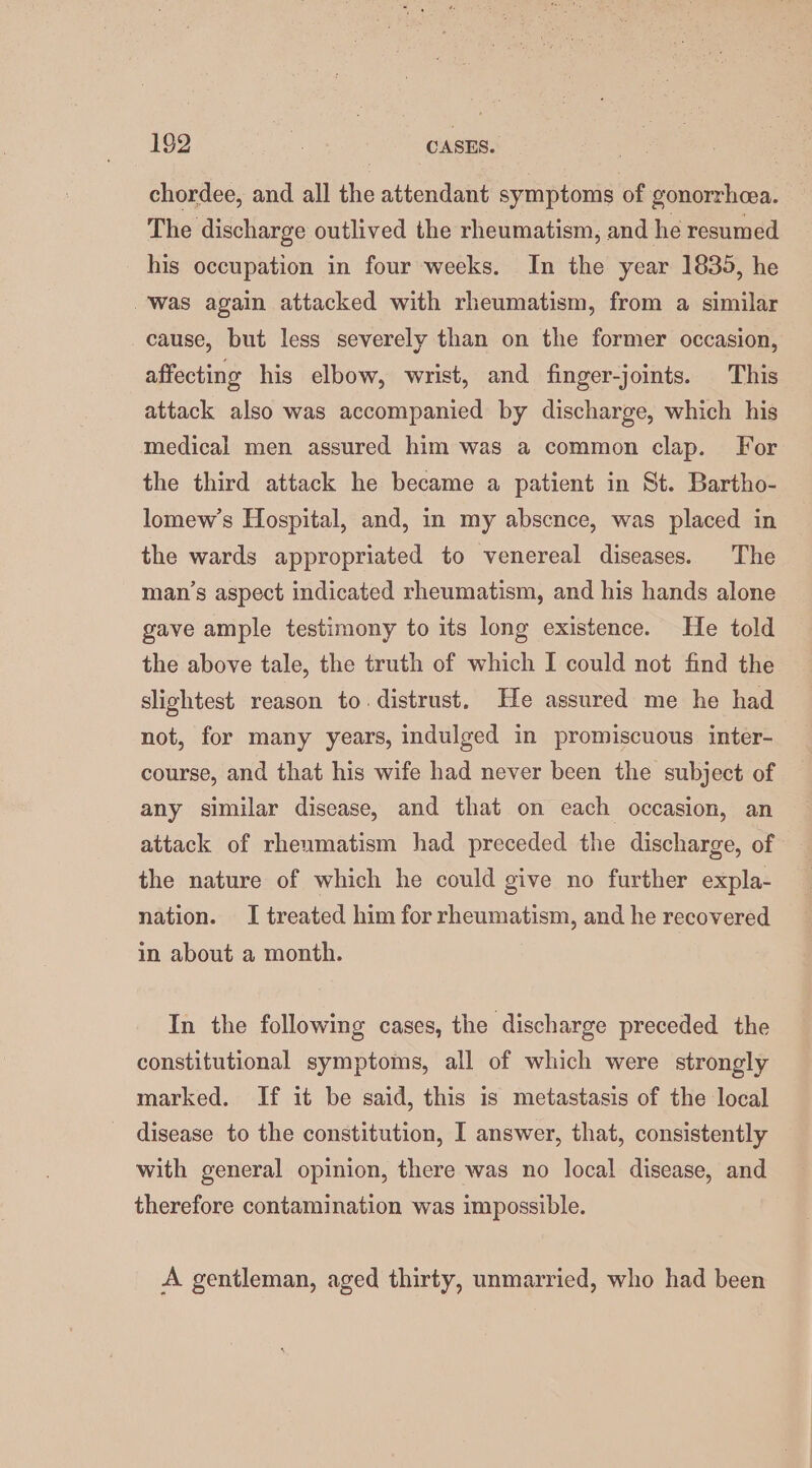 chordee, and all the attendant symptoms of gonorrhea. The discharge outlived the rheumatism, and he resumed his occupation in four weeks. In the year 1839, he was again attacked with rheumatism, from a similar cause, but less severely than on the former occasion, affecting his elbow, wrist, and finger-joints. This attack also was accompanied by discharge, which his medical men assured him was a common clap. For the third attack he became a patient in St. Bartho- lomew’s Hospital, and, in my absence, was placed in the wards appropriated to venereal diseases. The man’s aspect indicated rheumatism, and his hands alone gave ample testimony to its long existence. He told the above tale, the truth of which I could not find the slightest reason to. distrust. He assured me he had not, for many years, indulged in promiscuous inter- course, and that his wife had never been the subject of any similar disease, and that on each occasion, an attack of rheumatism had preceded the discharge, of the nature of which he could give no further expla- nation. I treated him for rheumatism, and he recovered in about a month. In the following cases, the discharge preceded the constitutional symptoms, all of which were strongly marked. If it be said, this is metastasis of the local disease to the constitution, I answer, that, consistently with general opinion, there was no local disease, and therefore contamination was impossible. A gentleman, aged thirty, unmarried, who had been