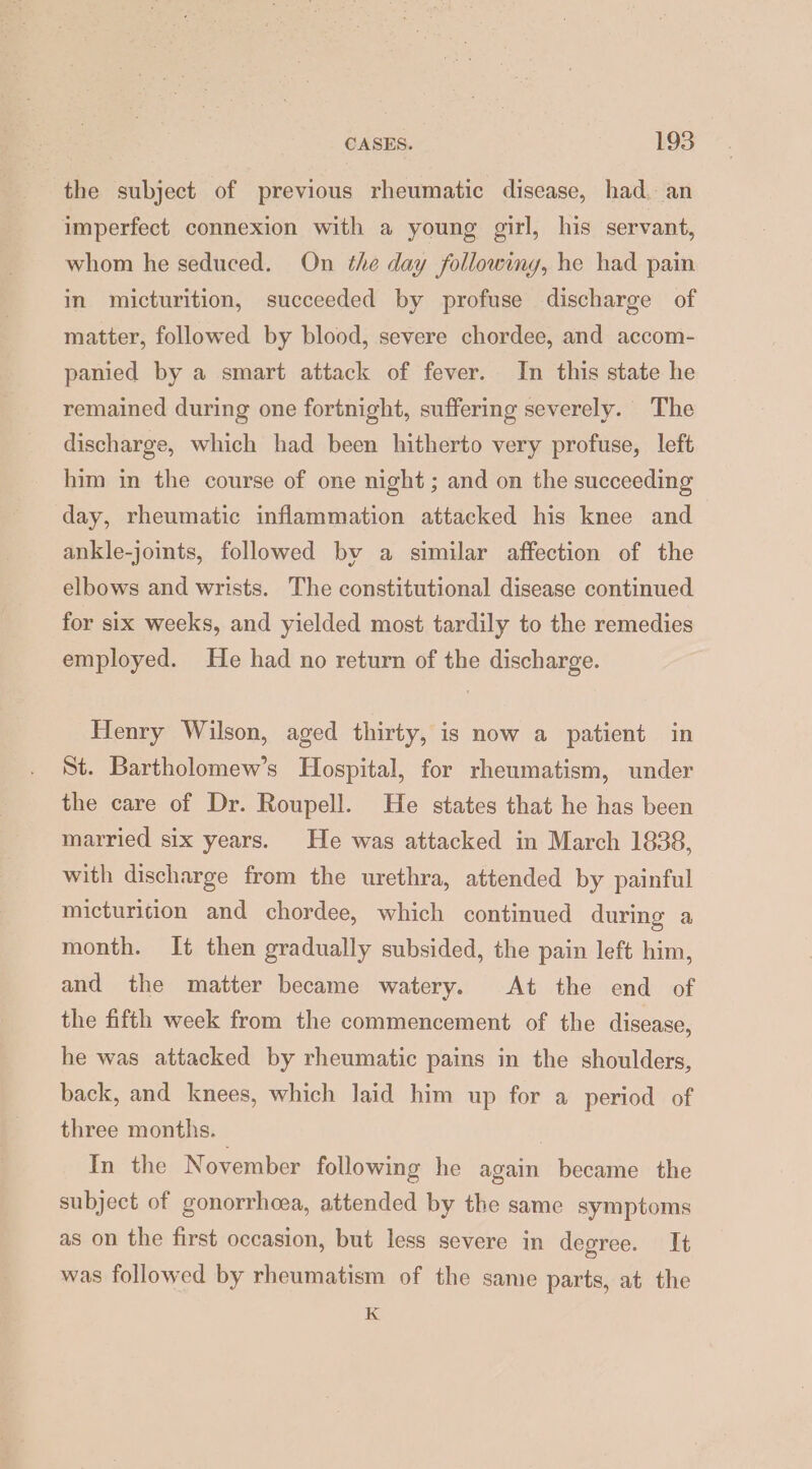 the subject of previous rheumatic disease, had. an imperfect connexion with a young girl, his servant, whom he seduced. On the day following, he had pain in micturition, succeeded by profuse discharge of matter, followed by blood, severe chordee, and accom- panied by a smart attack of fever. In this state he remained during one fortnight, suffering severely. The discharge, which had been hitherto very profuse, left him in the course of one night; and on the succeeding day, rheumatic inflammation attacked his knee and ankle-joints, followed by a similar affection of the elbows and wrists. The constitutional disease continued for six weeks, and yielded most tardily to the remedies employed. He had no return of the discharge. Henry Wilson, aged thirty, is now a patient in St. Bartholomew’s Hospital, for rheumatism, under the care of Dr. Roupell. He states that he has been married six years. He was attacked in March 1838, with discharge from the urethra, attended by painful micturition and chordee, which continued during a month. It then gradually subsided, the pain left him, and the matter became watery. At the end of the fifth week from the commencement of the disease, he was attacked by rheumatic pains in the shoulders, back, and knees, which laid him up for a period of three months. In the November following he again became the subject of gonorrhoea, attended by the same symptoms as on the first occasion, but less severe in degree. It was followed by rheumatism of the same parts, at the K
