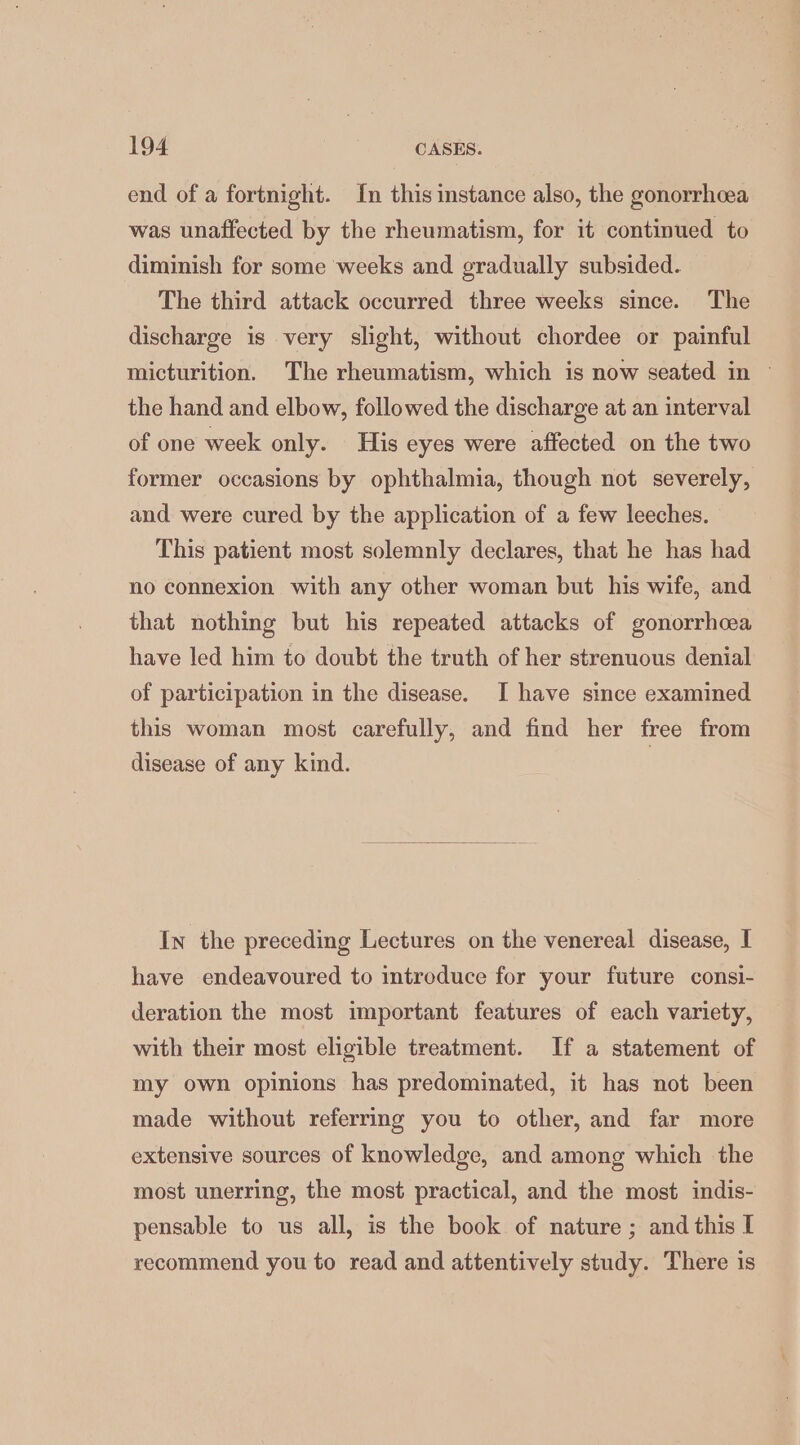 end of a fortnight. In this instance also, the gonorrhcea was unaffected by the rheumatism, for it continued to diminish for some weeks and gradually subsided. The third attack occurred three weeks since. The discharge is very slight, without chordee or painful micturition. The rheumatism, which is now seated in ~ the hand and elbow, followed the discharge at an interval of one week only. His eyes were affected on the two former occasions by ophthalmia, though not severely, and were cured by the application of a few leeches. This patient most solemnly declares, that he has had no connexion with any other woman but his wife, and that nothing but his repeated attacks of gonorrhoea have led him to doubt the truth of her strenuous denial of participation in the disease. I have since examined this woman most carefully, and find her free from disease of any kind. | In the preceding Lectures on the venereal disease, I have endeavoured to introduce for your future consi- deration the most important features of each variety, with their most eligible treatment. If a statement of my own opinions has predominated, it has not been made without referring you to other, and far more extensive sources of knowledge, and among which the most unerring, the most practical, and the most indis- pensable to us all, is the book of nature ; and this I recommend you to read and attentively study. There is