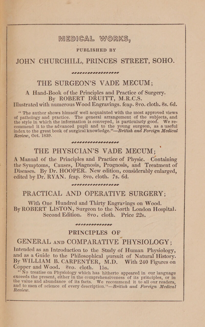 MEDICAL WORKS, PUBLISHED BY | JOHN CHURCHILL, PRINCES STREET, SOHO. PF DE GPLEOGOEDE DPE PE OF THE SURGEON’S VADE MECUM; A Hand-Book ofthe Principles and Practice of Surgery. ‘oy By ROBERT DRUITT, M.R.CS. | Illustrated with numerous Wood Engravings. fcap. 8vo. cloth. 8s. 6d. ‘&lt; Phe author shows himself well acquainted with the most approved views of pathology and practice. The general arrangement of the subjects, and the style in which the information is conveyed, is particularly good. We re- commend it to the advanced pupil and to the young surgeon, as a useful index to the great book of surgical knowledge.”—British and Foreign Medical Review, Oct. 1839. DEPP LF GP OD PEF OL OS OF THE PHYSICIAN’S VADE MECUM: ° A Manual of the Principles and Practice of Physic. Containing the Symptoms, Causes, Diagnosis, Prognosis, and Treatment of Diseases. By Dr. HOOPER. New edition, considerably enlarged, edited by Dr. RYAN. fcap. 8vo. cloth. 7s. 6d. GEGP GE LSE PL GFGFSE GEOL PRACTICAL AND OPERATIVE SURGERY; With One Hundred and Thirty Engrayings on Wood. By ROBERT LISTON, Surgeon to the North London Hospital. Second Edition. 8vo. cloth. Price 22s. GLEE PLL OLSOPLGOS PRINCIPLES OF GENERAL anp COMPARATIVE PHYSIOLOGY ; Intended as an Introduction to the Study of Human Physiology, and as a Guide to the Philosophical pursuit of Natural History. By WILLIAM B. CARPENTER, M.D. With 240 Figures on Copper and Wood. 8vo. cloth. 15s. “No treatise on Physiology which has hitherto appeared in our language exceeds the present, either in the comprehensiveness of its principles, or in the value and abundance of its facts. We recommend it to all our readers, = to men of science of every description.”—British and Foreign Medical eview.