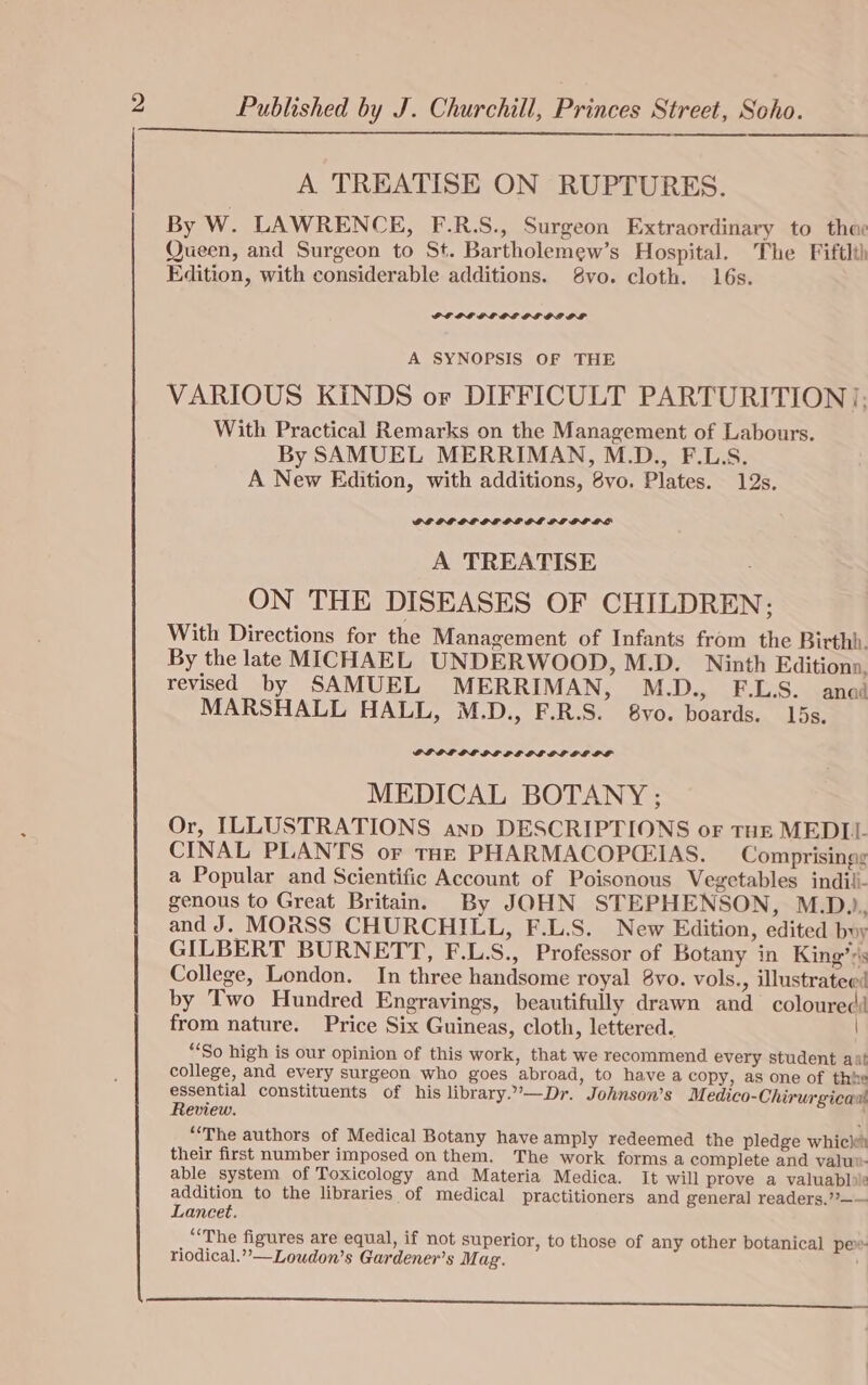 A TREATISE ON RUPTURES. By W. LAWRENCE, F.R.S., Surgeon Extraordinary to the: Queen, and Surgeon to St. Bartholemew’s Hospital. The Fiftlth Edition, with considerable additions. 8vo. cloth. 16s. PP OL OL LE GL OL OF A SYNOPSIS OF THE VARIOUS KINDS or DIFFICULT PARTURITION], With Practical Remarks on the Management of Labours. By SAMUEL MERRIMAN, M.D., F.L.S. A New Edition, with additions, 8vo. Plates. 12s. A TREATISE ON THE DISEASES OF CHILDREN; With Directions for the Management of Infants from the Birthb. By the late MICHAEL UNDERWOOD, M.D. Ninth Editiona. revised by SAMUEL MERRIMAN, M.D., F.L.S. anad MARSHALL HALL, M.D., F.R.S. 8vo. boards. 15s. PL PL PL LPL PL OG OL LL OF MEDICAL BOTANY ; Or, ILLUSTRATIONS ann DESCRIPTIONS oF THE MEDII- CINAL PLANTS or THz PHARMACOPCIAS. Comprisingg a Popular and Scientific Account of Poisonous Vegetables indili- genous to Great Britain. By JOHN STEPHENSON, M.D... and J. MORSS CHURCHILL, F.L.S. New Edition, edited buy GILBERT BURNETT, F.L.S., Professor of Botany in King’s College, London. In three handsome royal 8vo. vols., illustratee: by Two Hundred Engravings, beautifully drawn and coloured from nature. Price Six Guineas, cloth, lettered. | “So high is our opinion of this work, that we recommend every student aat college, and every surgeon who goes abroad, to have a copy, as one of thke essential constituents of his library.’—Dr. Johnson’s Medico-Chirurgicaw Review. “‘The authors of Medical Botany have amply redeemed the pledge which their first number imposed on them. The work forms a complete and valu able system of Toxicology and Materia Medica. It will prove a valuable addition to the libraries of medical practitioners and general readers.”?—— Lancet. “‘The figures are equal, if not superior , to those of any other botanical pew. riodical.””—Loudon’s Gardeners Mag. a