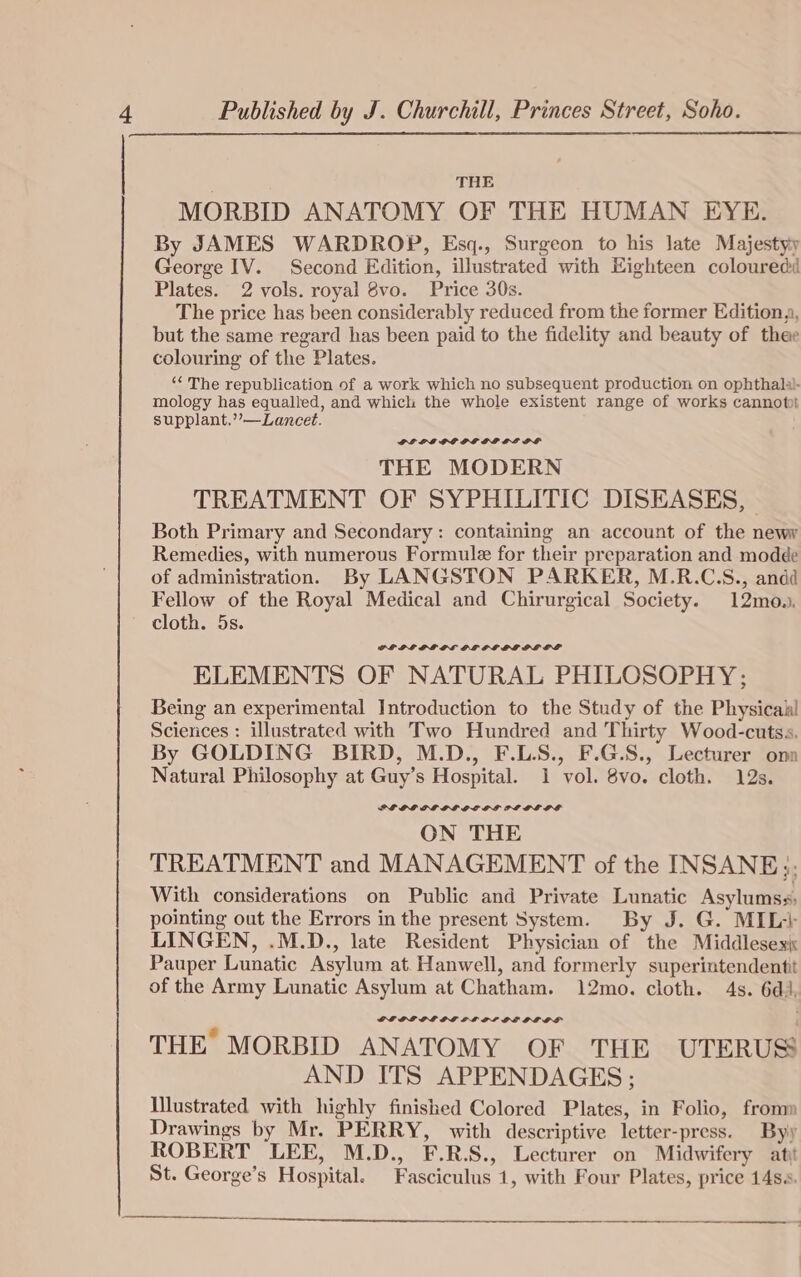 THE MORBID ANATOMY OF THE HUMAN EYE. By JAMES WARDROP, Esq., Surgeon to his late Majestyy George IV. Second Edition, illustrated with Eighteen coloured Plates. 2 vols. royal 8vo. Price 30s. The price has been considerably reduced from the former Editiona, but the same regard has been paid to the fidelity and beauty of thee colouring of the Plates. “‘ The republication of a work which no subsequent production on ophthalal- mology has equalled, and which the whole existent range of works cannot supplant.’’—Lancet. PL LEGGE PG GLP LLE PF THE MODERN TREATMENT OF SYPHILITIC DISEASES, - Both Primary and Secondary: containing an account of the newy Remedies, with numerous Formule for their preparation and modde of administration. By LANGSTON PARKER, M.R.C.S., andd Fellow of the Royal Medical and Chirurgical Society. 12mo.. cloth. 5s. GPLFEPE PL LE OL EL LL OLOS ELEMENTS OF NATURAL PHILOSOPHY; Being an experimental Introduction to the Study of the Physicail Sciences : illustrated with Two Hundred and Thirty Wood-cutss. By GOLDING BIRD, M.D., F.LS., F.G.S., Lecturer onn Natural Philosophy at Guy’s Hospital. 1 vol. 8vo. cloth. 12s. PE OL OL GL OCOL POLL GS ON THE TREATMENT and MANAGEMENT of the INSANE; With considerations on Public and Private Lunatic Asylumss; pointing out the Errors in the present System. By J. G. MIL+ LINGEN, .M.D., late Resident Physician of the Middlesexi Pauper Lunatic Asylum at. Hanwell, and formerly superintendentit of the Army Lunatic Asylum at Chatham. 12mo. cloth. 4s. 6d., GLOLE PL OE LLLP GE OLLS THE MORBID ANATOMY OF THE UTERUS AND ITS APPENDAGES: Illustrated with highly finished Colored Plates, in Folio, fromm Drawings by Mr. PERRY, with descriptive letter-press. By) ROBERT LEE, M.D., F.R.S., Lecturer on Midwifery ati