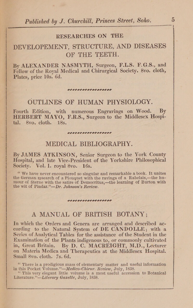 7 RESEARCHES ON THE DEVELOPEMENT, STRUCTURE, AND DISEASES OF THE TEETH. By ALEXANDER NASMYTH, Surgeon, F.L.S. F.G.S., and Fellow of the Royal Medical and Chirurgical Society. 8vo. cloth, Plates, price 10s. 6d. OUTLINES OF HUMAN PHYSIOLOGY. Fourth Edition, with numerous Engravings on Wood. By HERBERT MAYO, F.R.S., Surgeon to the Middlesex Hospi- tal. 8vo. cloth. 18s. PLOP PE PILE GEOG LOLS MEDICAL BIBLIOGRAPHY. Hospital, and late Vice-President of the Yorkshire Philosophical Society. Vol. I. royal 8vo. 16s. “* We have never encountered so singular and remarkable a book. It unites the German research of a Plouquet with the ravings of a Rabelais,—the hu- mour of Sterne with the satire of Democritus,—the learning of Burton with the wit of Pindar.” —Dr. Johnson’s Review. GEDE GL GLPGOG GE DESL GP A MANUAL OF BRITISH BOTANY ; In which the Orders and Genera are arranged and described ac- cording to the Natural System of DE CANDOLLE; with a Series of Analytical Tables for the assistance of the Student in the Examination of the Plants indigenous to, or commonly cultivated on Materia Medica and Therapeutics at the Middlesex Hospital. Small 8vo. cloth. 7s. 6d. “‘ There is a prodigious mass of elementary matter and useful information