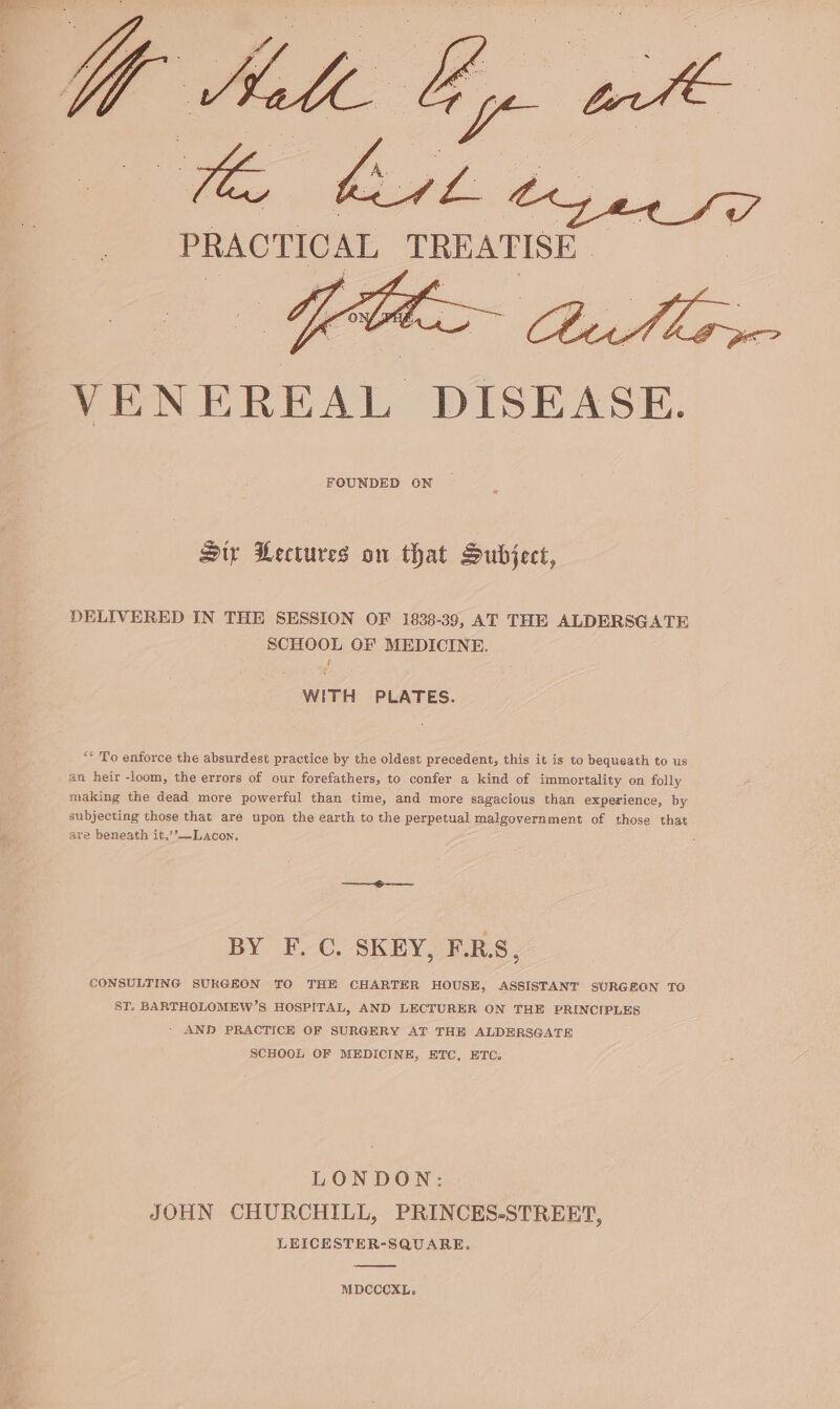 PRACTIC AL a VENEREAL DISEASE. Sir Lectures on that Subject, DELIVERED IN THE SESSION OF 1838-39, AT THE ALDERSGATE SCHOOL OF MEDICINE. WITH PLATES. ““ To enforce the absurdest practice by the oldest precedent, this it is to bequeath to us an heir -loom, the errors of our forefathers, to confer a kind of immortality on folly making the dead more powerful than time, and more sagacious than experience, by subjecting those that are upon the earth to the perpetual malgovernment of those that are beneath it.’’—Lacon. BY F. C. SKEY, F.RS, CONSULTING SURGEON TO THE CHARTER HOUSE, ASSISTANT SURGEGN TO ST. BARTHOLOMEW’S HOSPITAL, AND LECTURER ON THE PRINCIPLES AND PRACTICE OF SURGERY AT THE ALDERSGATE SCHOOL OF MEDICINE, ETC, ETC. LONDON: JOHN CHURCHILL, PRINCES-STREET, LEICESTER-SQUARE. MDCCCXL.