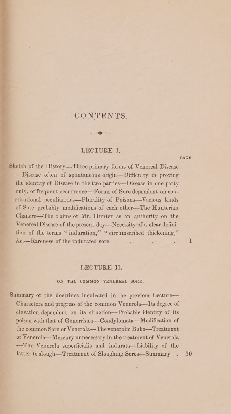 CONTENTS, ee LECTURE I. —Disease often of spontaneous origin—Difficulty in proving the identity of Disease in the two parties—-Disease in one party only, of frequent occurrence—Forms of Sore dependent on con- stitutional peculiarities—Plurality of Poisons—Various kinds of Sore probably modifications of each other—The Hunterian Chancre—The claims of Mr. Hunter as an authority on the Venereal Disease of the present day—Necessity of a clear defini- tion of the terms “induration,” “ circumscribed thickening,” &amp;c.—Rareness of the indurated sore 3 2 : LECTURE II. ON THE COMMON VENEREAL SORE, Characters and progress of the common Venerola—lIts degree of elevation dependent on its situation—Probable identity of its poison with that of Gonorrhwa—Condylomata—Modification of the common Sore or Venerola—The venerolic Bubo—Treatment of Venerola—Mercury unnecessary in the treatment of Venerola —The Vencrola superficialis and indurata—Liability of the latter to slough—Treatment of Sloughing Sores—Summary . ’ 30