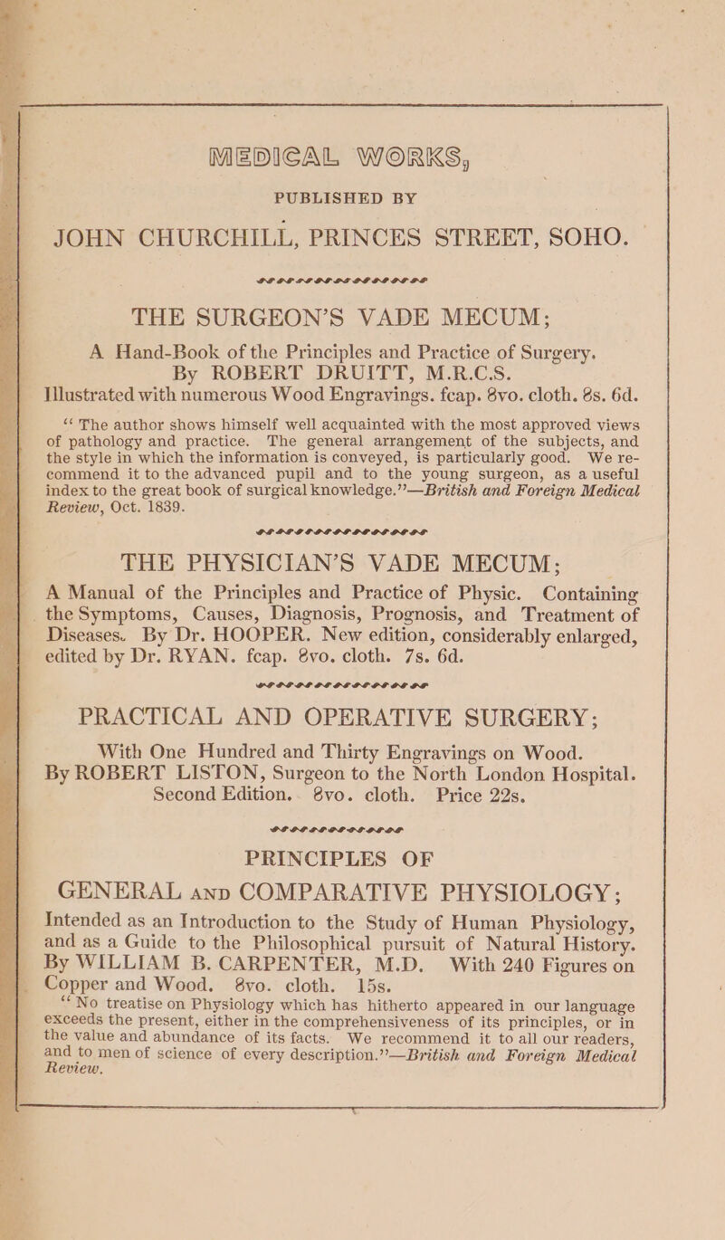 MEDICAL WORKS, PUBLISHED BY JOHN CHURCHILL, PRINCES STREET, SOHO. PL OF LP GGLE PG OL IG PF THE SURGEON’S VADE MECUM: A Hand-Book of the Principles and Practice of Surgery. By ROBERT DRUITT, M.R.CS. Illustrated with numerous Wood Engravings. fcap. 8vo. cloth. 8s. 6d. ‘“¢ The author shows himself well acquainted with the most approved views of pathology and practice. The general arrangement of the subjects, and the style in which the information is conveyed, is particularly good. We re- commend it to the advanced pupil and to the young surgeon, as a useful index to the great book of surgical knowledge.” —British and Foreign Medical Review, Oct. 1839. GPLOLPGPGFS PGS LPE OE OGRE THE PHYSICIAN’S VADE MECUM; A Manual of the Principles and Practice of Physic. Containing _the Symptoms, Causes, Diagnosis, Prognosis, and Treatment of Diseases. By Dr. HOOPER. New edition, considerably enlarged, edited by Dr. RYAN. fcap. 8vo. cloth. 7s. 6d. POPP PL GL OE PSOE OE OF PRACTICAL AND OPERATIVE SURGERY; With One Hundred and Thirty Engravings on Wood. By ROBERT LISTON, Surgeon to the North London Hospital. Second Edition.. 8vo. cloth. Price 22s. PRINCIPLES OF GENERAL anp COMPARATIVE PHYSIOLOGY; Intended as an Introduction to the Study of Human Physiology, and as a Guide to the Philosophical pursuit of Natural History. By WILLIAM B. CARPENTER, M.D. With 240 Figures on “No treatise on Physiology which has hitherto appeared in our language exceeds the present, either in the comprehensiveness of its principles, or in the value and abundance of its facts. We recommend it to all our readers, ee to men of science of every description.”-—British and Foreign Medical eview.