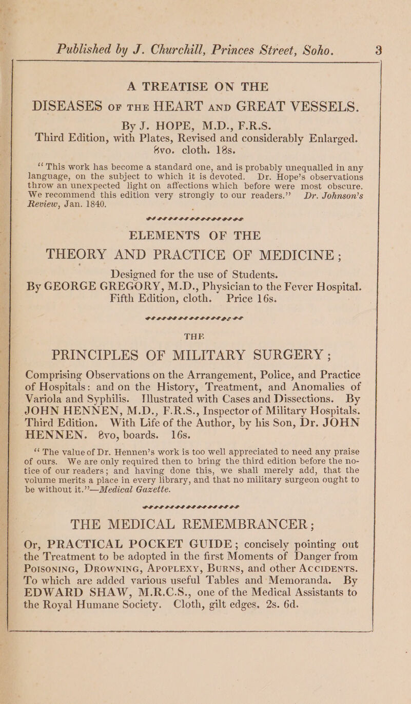 A TREATISE ON THE DISEASES or tox HEART ann GREAT VESSELS. By J. HOPE, M.D., F.R.S. Third Edition, with Plates, Revised and considerably Enlarged. 8vo. cloth. 18s. “This work has become a standard one, and is probably unequalled in any language, on the subject to which it is devoted. Dr. Hope’s observations throw an unexpected light on affections which before were most obscure. We recommend this edition very strongly to our readers.”? Dr. Johnson’s Review, Jan. 1840. PI PE PL IDG GP GLIEDIPL ELEMENTS OF THE THEORY AND PRACTICE OF MEDICINE; Designed for the use of Students. By GEORGE GREGORY, M.D., Physician to the Fever Hospital. Fifth Edition, cloth. Price 16s. THE PRINCIPLES OF MILITARY SURGERY ; Comprising Observations on the Arrangement, Police, and Practice of Hospitals: and on the History, Treatment, and Anomalies of Variola and Syphilis. Tllustrated with Cases and Dissections. By JOHN HENNEN, M.D., F.R.S., Inspector of Military Hospitals. Third Edition. With Life of the Author, by his Son, Dr. JOHN HENNEN. 6vyo, boards. 16s. “The value of Dr. Hennen’s work is too well appreciated to need any praise of ours. We are only required then to bring the third edition before the no- tice of our readers; and having done this, we shall merely add, that the volume merits a place in every library, and that no military surgeon ought to be without it.”—Medical Gazette. PLLPIF PL GPL PE POPPI DE OL THE MEDICAL REMEMBRANCER ; Or, PRACTICAL POCKET GUIDE; concisely pointing out the Treatment to be adopted in the first Moments of Danger from PoIsonING, Drowninec, APoPLEXyY, Burns, and other ACCIDENTS. To which are added various useful Tables and Memoranda. By EDWARD SHAW, M.R.C.S., one of the Medical Assistants to the Royal Humane Society. Cloth, gilt edges. 2s. 6d.
