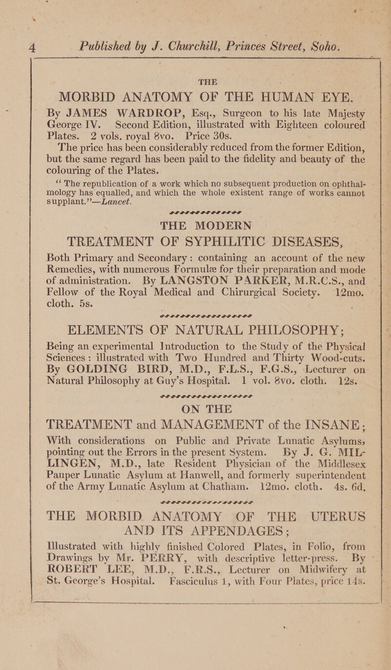 THE MORBID ANATOMY OF THE HUMAN EYE. By JAMES WARDROP, Esq., Surgeon to his late Majesty George IV. Second Edition, illustrated with Eighteen coloured - Plates. 2 vols. royal 8vo. Price 30s. The price has been considerably reduced from the former Edition, but the same regard has been paid to the fidelity and beauty of the colouring of the Plates. “ The republication of a work which no subsequent production on ophthal- - mology has equalled, and which the whole existent range of works cannot supplant.’’—Lancet. GL OL OL PE DPS GLG PF THE MODERN | TREATMENT OF SYPHILITIC DISEASES, Both Primary and Secondary: containing an account of the new Remedies, with numerous Formule for their preparation and mode | of administration. By LANGSTON PARKER, M.R.C.S., and ~ Fellow of the Royal Medical and Chirurgical Society. 12mo. cloth. 5s. : PLHREE LL OED GL LEGG OGLE ELEMENTS OF NATURAL PHILOSOPHY; Being an experimental Introduction to the Study of the Physical Sciences : illustrated with Two Hundred and Thirty Wood-cuts. By GOLDING BIRD, M.D., F.L.S., F.G.S., Lecturer on Natural Philosophy at Guy’s Hospital. 1 vol. 8vo. cloth. 12s. POE GL OE LL GC DS PLE LEGS ON THE TREATMENT and MANAGEMENT of the INSANE; With considerations on Public and Private Lunatic Aaltigias pointing out the Errors in the present System. By J. G. MIL- LINGEN, M.D., late Resident Physician of the Middlesex Pauper Lunatic Asylum at Hanwell, and formerly superintendent of the Army Lunatic Asylum at Chatham. 12mo. cloth. 4s. 6d, GOGGLE OL GPE PE PLP BGEGDLOL THE MORBID ANATOMY OF THE UTERUS AND ITS APPENDAGES ; | Illustrated with highly finished Colored Plates, in Folio, from Drawings by Mr. PERRY, with descriptive letter-press. By - ROBERT LEE, M.D., F.R.S., Lecturer on Midwifery at St. George’s Hospital. Fasciculus 1, with Four Plates, price 14s.