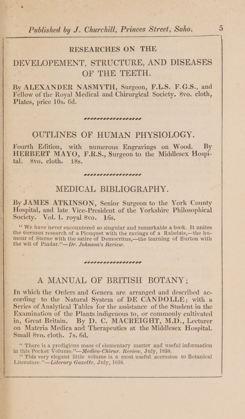 RESEARCHES ON THE | DEVELOPEMENT, STRUCTURE, AND DISEASES | OF THE TEETH. |- By ALEXANDER NASMYTH, Surgeon, F.LS. F.G.S., and | Fellow of the Royal Medical and Chirurgical Society. 8vo. cloth, Plates, price 10s. 6d. DIOL OG GLDE DPE DI DPISF OUTLINES OF HUMAN PHYSIOLOGY. Fourth Edition, with numerous Engravings on Wood. By HERBERT MAYO, F.R.S., Surgeon to the Middlesex Hospi- tal; 8vo. cloth. 18s. GFGF IG PL GEPE PL GPPS MEDICAL BIBLIOGRAPHY. By JAMES ATKINSON, Senior Surgeon to the York County ; Hospital, and late Vice-President of the Yorkshire Philosophical 4 Society. Vol. I. royal 8vo. 16s. __ “ We have never encountered so singular and remarkable a book. It unites the German research of a Plouquet with the ravings of a Rabelais,—the hu- mour of Sterne with the satire of Democritus,—the learning of Burton with the wit of Pindar.”—Dr. Johnson’s Review. PELE OE OE LE PLPBEDOLS OF A MANUAL OF BRITISH BOTANY ; _ In which the Orders and Genera are arranged and described ac- cording to the Natural System of DE CANDOLLE; with a Series of Analytical Tables for the assistance of the Student in the Examination of the Plants indigenous to, or commonly cultivated in, Great Britain. By D. C. MACREIGHT, M.D., Lecturer on Materia Medica and Therapeutics at the Middlesex Hospital. Small 8vo. cloth. 7s. 6d. _ There is a prodigious mass of elementary matter and useful information in this Pocket Volume.’’—Medico-Chirur. Review, July, 1838. “‘ This very elegant little volume is a most useful accession to Botanical Literature.”—Literary Gazette, July, 1838.