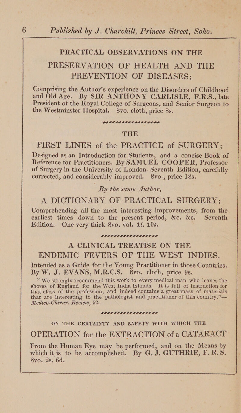 PRACTICAL OBSERVATIONS ON THE PRESERVATION OF HEALTH AND THE PREVENTION OF DISEASES; Comprising the Author’s experience on the Disorders of Childhood and Old Age. By SIR ANTHONY CARLISLE, F.R.S., late President of the Royal College of Surgeons, and Senior Surgeon to the Westminster Hospital. 8vo. cloth, price 8s. THE FIRST LINES of the PRACTICE of SURGERY; Designed as an Introduction for Students, and a concise Book of Reference for Practitioners. By SAMUEL COOPER, Professor of Surgery in the University of London. Seventh Edition, carefully corrected, and considerably improved. 8vo., price 1s. : By the same Author, A DICTIONARY OF PRACTICAL SURGERY; Comprehending all the most interesting improvements, from the earliest times down to the present period, &amp;c. &amp;c. Seventh Edition. One very thick 8vo. vol. 11. 10s. A CLINICAL TREATISE ON THE ENDEMIC FEVERS OF THE WEST INDIES, Intended as a Guide for the Young Practitioner in those Countries. By W. J. EVANS, M.R.C.S. 8vo. cloth, price 9s. ‘“¢ We strongly recommend this work to every medical man who leaves the shores of England for the West India Islands. It is full of instruction for that class of the profession, and indeed contains a great mass of materials that are interesting to the pathologist and practitioner of this country.’’— Medico-Chirur. Review, 52. OVOP OLDE DEOL DE PL OF ON THE CERTAINTY AND SAFETY WITH WHICH THE OPERATION for the EXTRACTION of a CATARACT From the Human Eye may be performed, and on the Means by which it is to be accomplished. By G. J. GUTHRIE, F.R.S. 8vo. 2s. 6d.