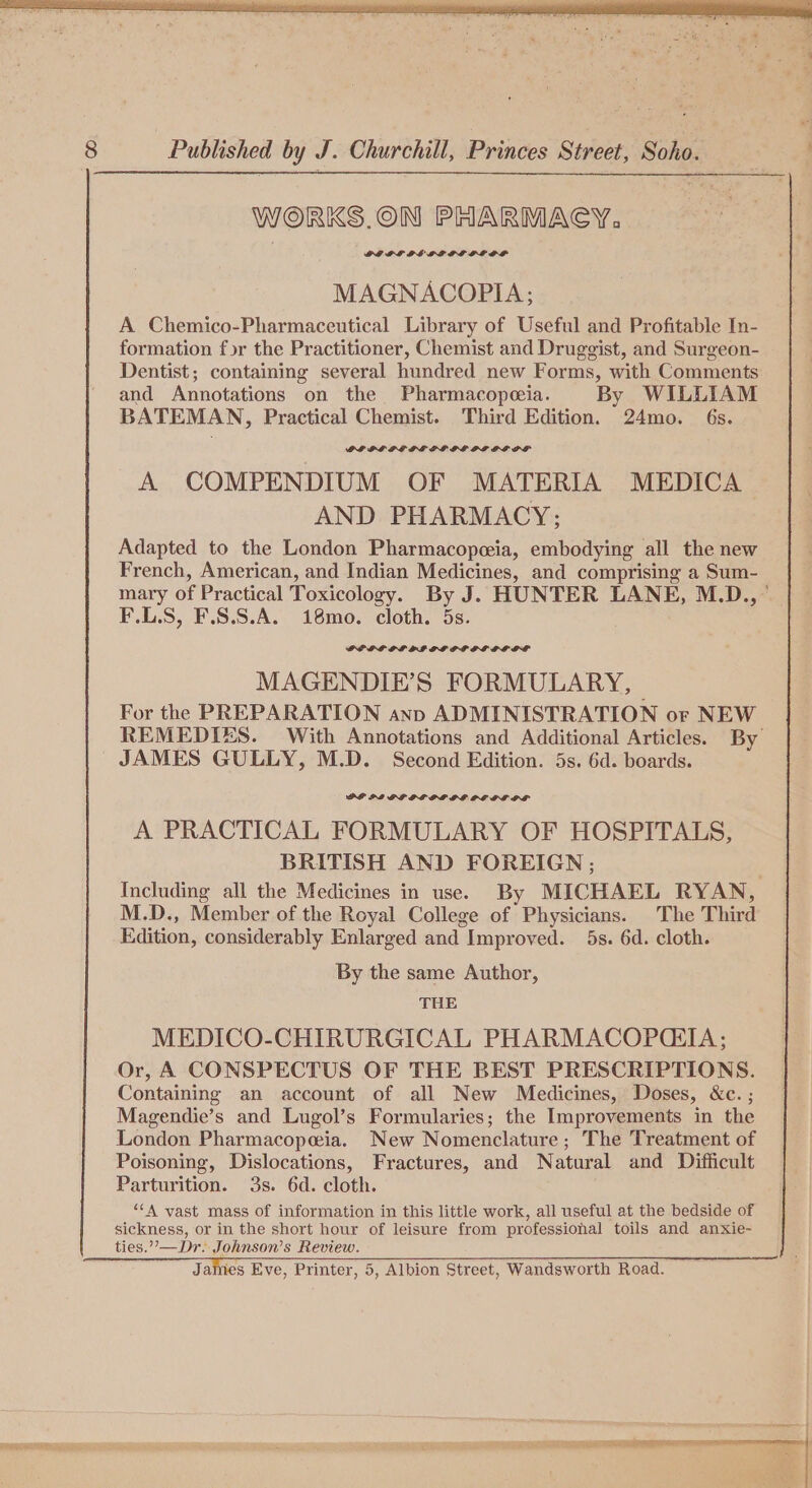 WORKS.ON PHARMACY, DGEPLEDE PLE PL GOGOL MAGNACOPIA; A Chemico-Pharmaccutical Library of Useful and Profitable In- formation for the Practitioner, Chemist and Druggist, and Surgeon- Dentist; containing several hundred new Forms, with Comments and Annotations on the Pharmacopeeia. By WILLIAM BATEMAN, Practical Chemist. Third Edition. 24mo. 6s. GI PLPL DLL DL GOL PL GG PL A COMPENDIUM OF MATERIA MEDICA AND PHARMACY; Adapted to the London Pharmacopeeia, embodying all the new French, American, and Indian Medicines, and comprising a Sum- mary of Practical Toxicology. By J. HUNTER LANE, M.D.,” F.L.S, F.8.S.A. 18mo. cloth. 5s. GEOG PL PI OG POPOL DOGO DS MAGENDIE’S FORMULARY, — For the PREPARATION anp ADMINISTRATION or NEW REMEDIES. With Annotations and Additional Articles. By JAMES GULLY, M.D. Second Edition. 5s. 6d. boards. DP PI GF OLPPLOG OG GL OF A PRACTICAL FORMULARY OF HOSPITALS, BRITISH AND FOREIGN ; . Including all the Medicines in use. By MICHAEL RYAN, M.D., Member of the Royal College of Physicians. The Third Edition, considerably Enlarged and Improved. 5s. 6d. cloth. By the same Author, THE MEDICO-CHIRURGICAL PHARMACOPQCIA ; Or, A CONSPECTUS OF THE BEST PRESCRIPTIONS. Containing an account of all New Medicines, Doses, &amp;c. ; Magendie’s and Lugol’s Formularies; the Improvements in the London Pharmacopeia. New Nomenclature ; The Treatment of Poisoning, Dislocations, Fractures, and Natural and Difficult Parturition. 3s. 6d. cloth. ““A vast mass of information in this little work, all useful at the bedside of sickness, or in the short hour of leisure from professional toils and anxie-~ ties.”’—Dr. Johnson’s Review.