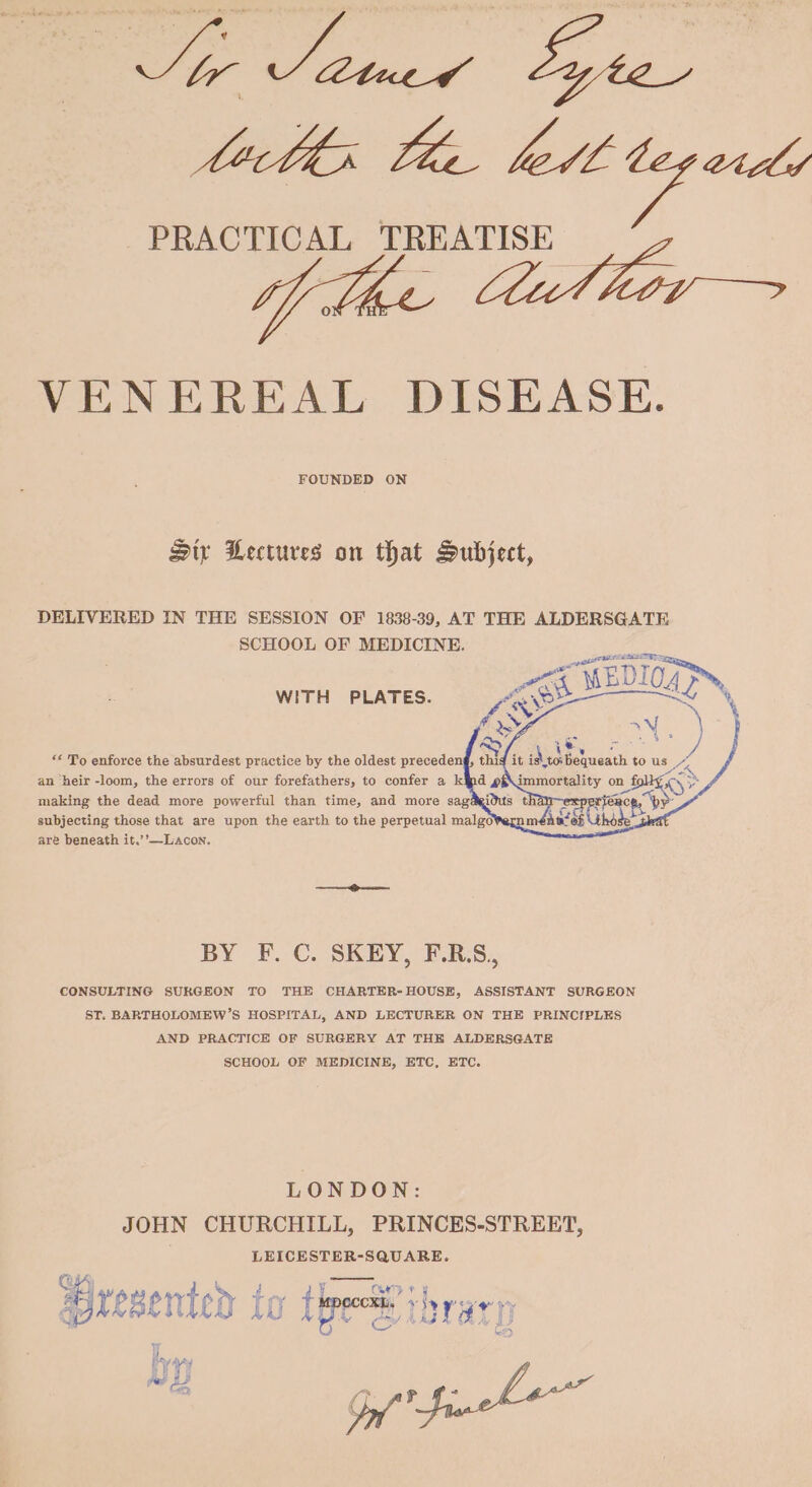 ede: tae tet tep ed PRACTICAL TREATISE VENEREAL DISEASE. FOUNDED ON Siy Lectures on that Subject, DELIVERED IN THE SESSION OF 1838-39, AT THE ALDERSGATE SCHOOL OF MEDICINE. WITH PLATES. at KR iN ** To enforce the absurdest practice by the oldest precedeng, thig it isto Peace: to us ae an pete -loom, the errors of our NSS, to confer a kid 2 a atip a on fg SD — subjecting those that are upon the earth to the perpetual malgo are beneath it.’’—Lacon. BY F. C. SKEY, F.RS, CONSULTING SURGEON TO THE CHARTER-HOUSE, ASSISTANT SURGEON ST. BARTHOLOMEW’S HOSPITAL, AND LECTURER ON THE PRINCIPLES AND PRACTICE OF SURGERY AT THE ALDERSGATE SCHOOL OF MEDICINE, ETC, ETC. LONDON: JOHN CHURCHILL, PRINCES-STREET, LEICESTER-SQUARE. ai 1 wy tery CORTE t ¥ . presented to tt ee LOT ay) 4;