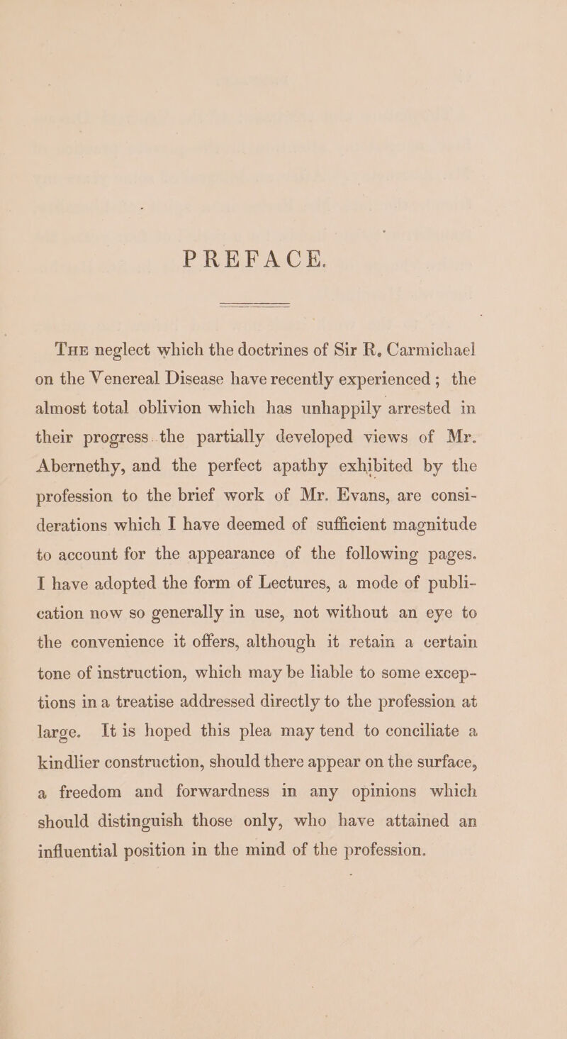 PREFACHE. THE neglect which the doctrines of Sir R, Carmichael on the Venereal Disease have recently experienced ; the almost total oblivion which has unhappily arrested in their progress.the partially developed views of Mr. Abernethy, and the perfect apathy exhibited by the profession to the brief work of Mr. Evans, are consi- derations which I have deemed of sufficient magnitude to account for the appearance of the following pages. I have adopted the form of Lectures, a mode of publi- cation now so generally in use, not without an eye to the convenience it offers, although it retain a certain tone of instruction, which may be liable to some excep- tions ina treatise addressed directly to the profession at large. Itis hoped this plea may tend to conciliate a kindlier construction, should there appear on the surface, a freedom and forwardness in any opinions which should distinguish those only, who have attained an influential position in the mind of the profession.