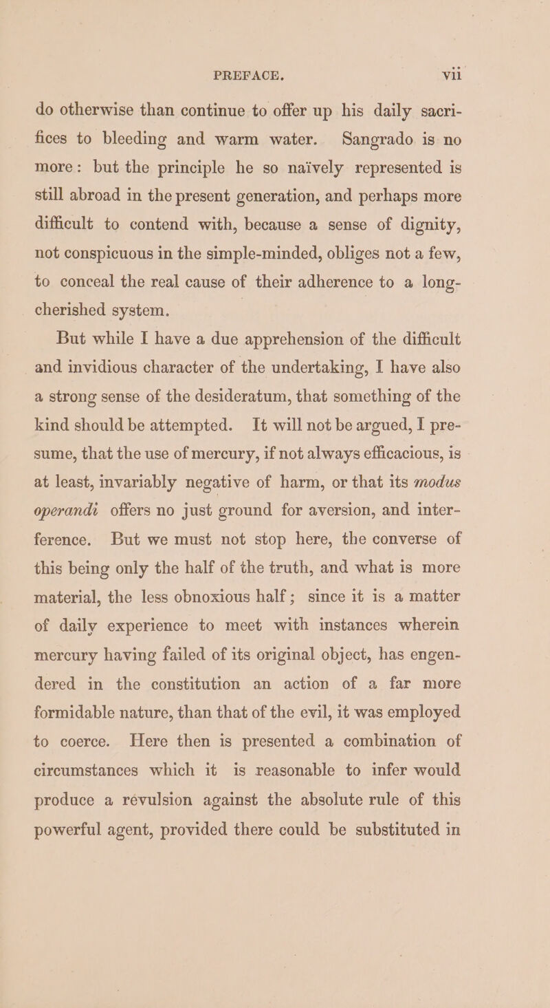 do otherwise than continue to offer up his daily sacri- fices to bleeding and warm water. Sangrado is no more: but the principle he so naively represented is still abroad in the present generation, and perhaps more difficult to contend with, because a sense of dignity, not conspicuous in the simple-minded, obliges not a few, to conceal the real cause of their adherence to a long- cherished system. | | But while I have a due apprehension of the difficult and invidious character of the undertaking, I have also a strong sense of the desideratum, that something of the kind should be attempted. It will not be argued, I pre- sume, that the use of mercury, if not always efficacious, is at least, invariably negative of harm, or that its modus operandi offers no just ground for aversion, and inter- ference. But we must not stop here, the converse of this being only the half of the truth, and what is more material, the less obnoxious half; since it is a matter of daily experience to meet with instances wherein mercury having failed of its original object, has engen- dered in the constitution an action of a far more formidable nature, than that of the evil, it was employed to coerce. Here then is presented a combination of circumstances which it is reasonable to infer would produce a revulsion against the absolute rule of this powerful agent, provided there could be substituted in