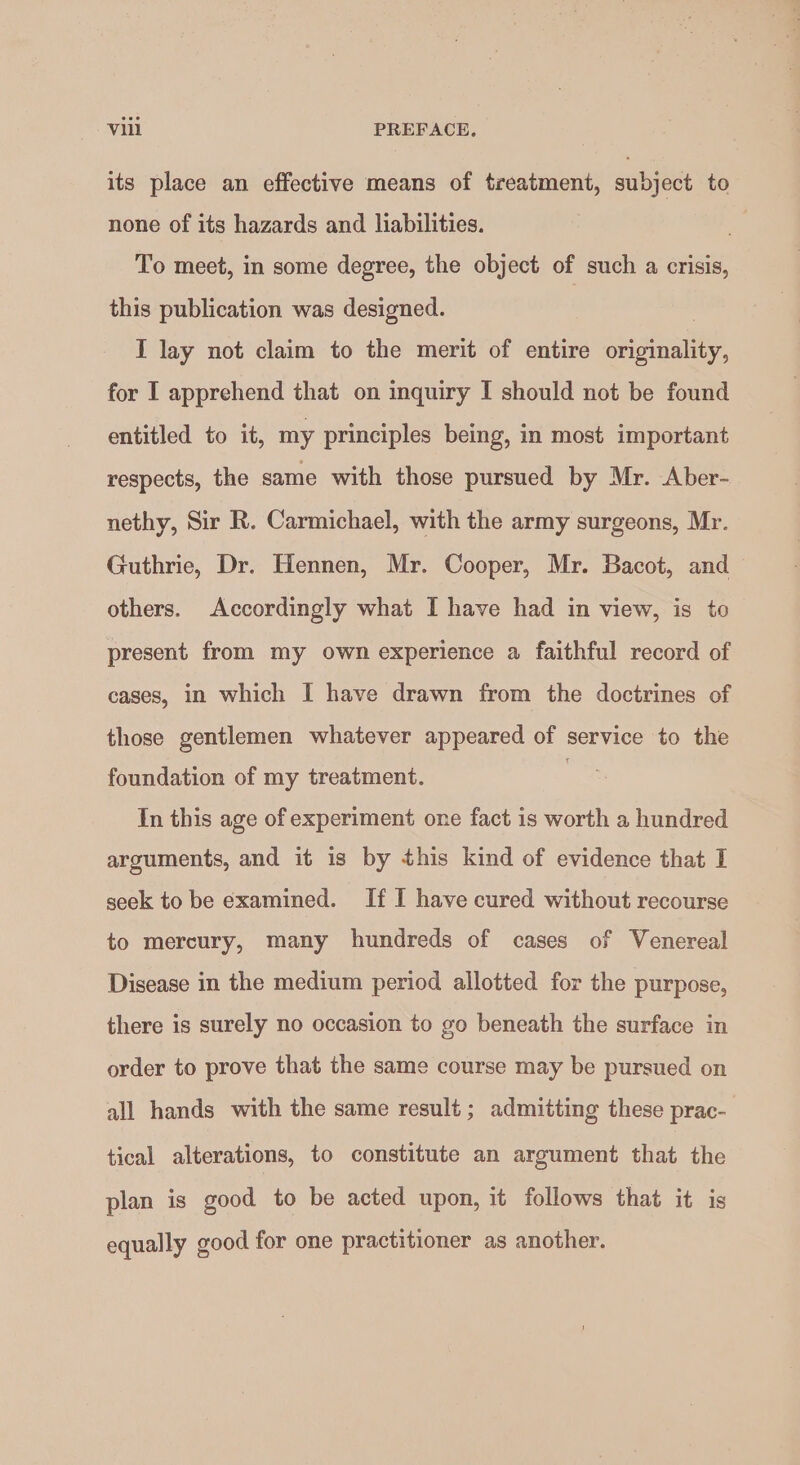 its place an effective means of treatment, subject to none of its hazards and liabilities. x To meet, in some degree, the object of such a crisis, this publication was designed. I lay not claim to the merit of entire Ss rate for I apprehend that on inquiry I should not be found entitled to it, my principles being, in most important respects, the same with those pursued by Mr. Aber- nethy, Sir R. Carmichael, with the army surgeons, Mr. Guthrie, Dr. Hennen, Mr. Cooper, Mr. Bacot, and others. Accordingly what I have had in view, is to present from my own experience a faithful record of cases, in which I have drawn from the doctrines of those gentlemen whatever appeared of service to the foundation of my treatment. ne In this age of experiment one fact is worth a hundred arguments, and it is by this kind of evidence that I seek to be examined. If I have cured without recourse to mercury, many hundreds of cases of Venereal Disease in the medium period allotted for the purpose, there is surely no occasion to go beneath the surface in order to prove that the same course may be pursued on all hands with the same result; admitting these prac- tical alterations, to constitute an argument that the plan is good to be acted upon, it follows that it is equally good for one practitioner as another.
