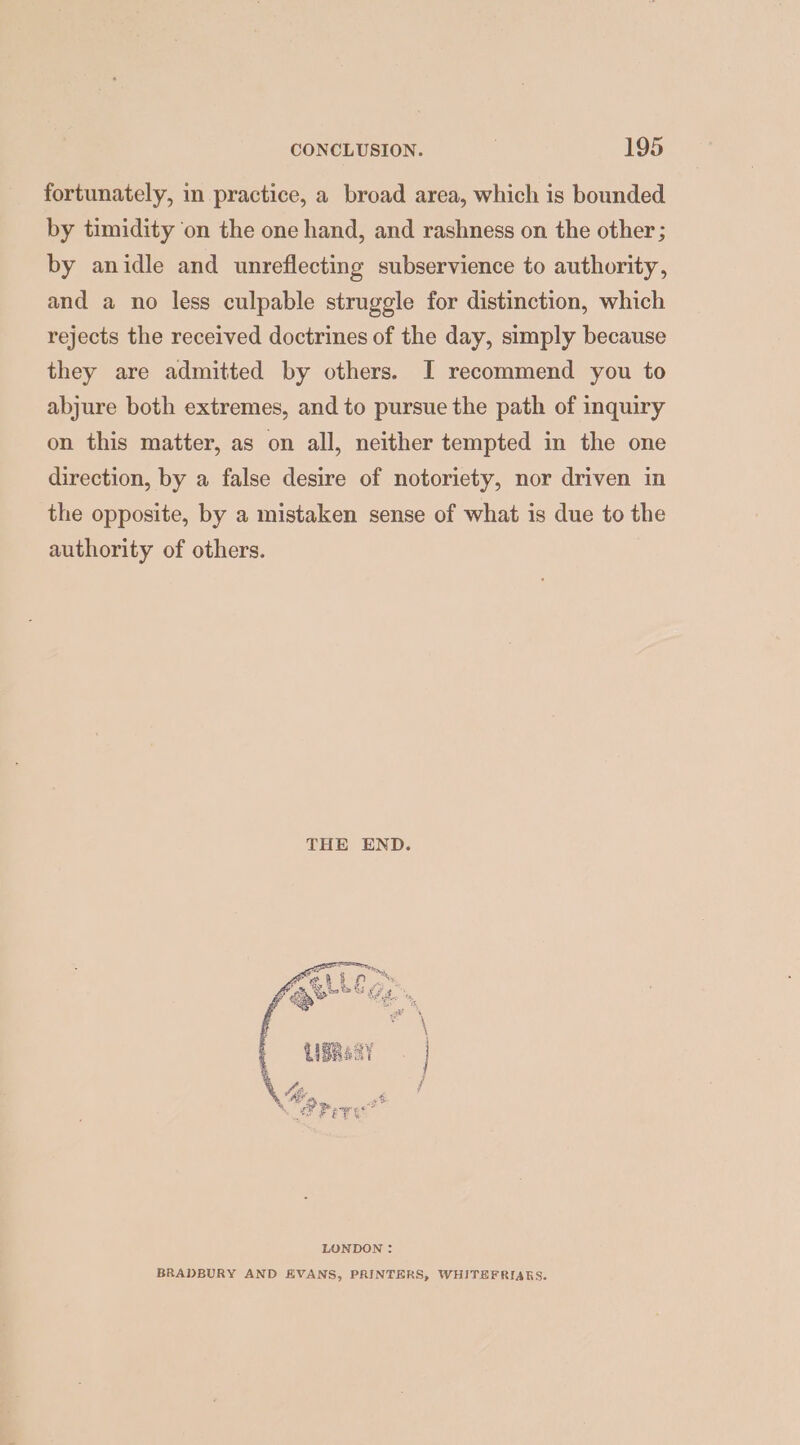fortunately, in practice, a broad area, which is bounded by timidity ‘on the one hand, and rashness on the other; by anidle and unreflecting subservience to authority, and a no less culpable struggle for distinction, which rejects the received doctrines of the day, simply because they are admitted by others. I recommend you to abjure both extremes, and to pursue the path of inquiry on this matter, as on all, neither tempted in the one direction, by a false desire of notoriety, nor driven in the opposite, by a mistaken sense of what is due to the authority of others. THE END. LONDON : BRADBURY AND EVANS, PRINTERS, WHITEFRIARS.