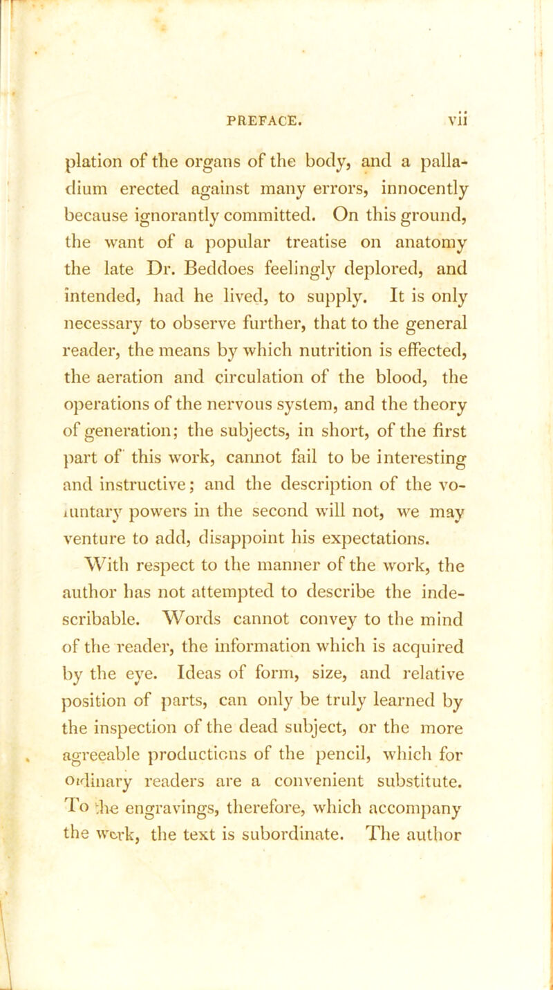 plation of the organs of the body, and a palla- dium erected against many errors, innocently because ignorantly committed. On this ground, the want of a popular treatise on anatomy the late Dr. Beddoes feelingly deplored, and intended, had he lived, to supply. It is only necessary to observe further, that to the general reader, the means by which nutrition is effected, the aeration and circulation of the blood, the operations of the nervous system, and the theory of generation; the subjects, in short, of the first part of this work, cannot fail to be interesting and instructive; and the description of the vo- luntary powers in the second will not, we may venture to add, disappoint his expectations. With respect to the manner of the work, the author has not attempted to describe the inde- scribable. Words cannot convey to the mind of the reader, the information which is acquired by the eye. Ideas of form, size, and relative position of parts, can only be truly learned by the inspection of the dead subject, or the more agreeable productions of the pencil, which for Oalinary readers are a convenient substitute. To ;he engravings, therefore, which accompany the wc-rk, the text is subordinate. The author