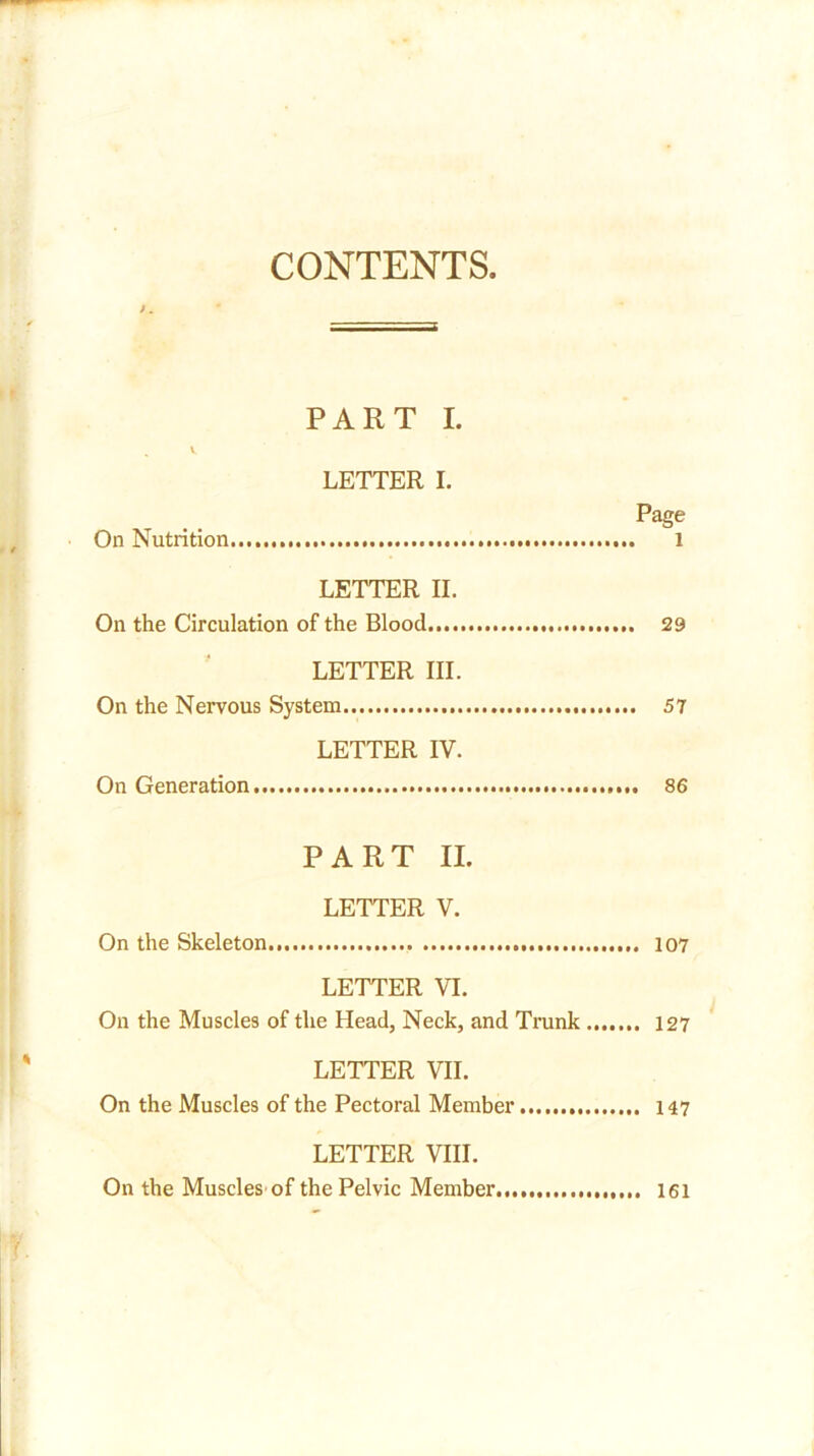 CONTENTS PART I. LETTER I. Page On Nutrition 1 LETTER II. On the Circulation of the Blood 29 LETTER III. On the Nervous System 57 LETTER IV. On Generation 86 PART II. LETTER V. On the Skeleton 107 LETTER VI. On the Muscles of the Head, Neck, and Trunk 127 LETTER VII. On the Muscles of the Pectoral Member 147 LETTER VIII. On the Muscles of the Pelvic Member 161