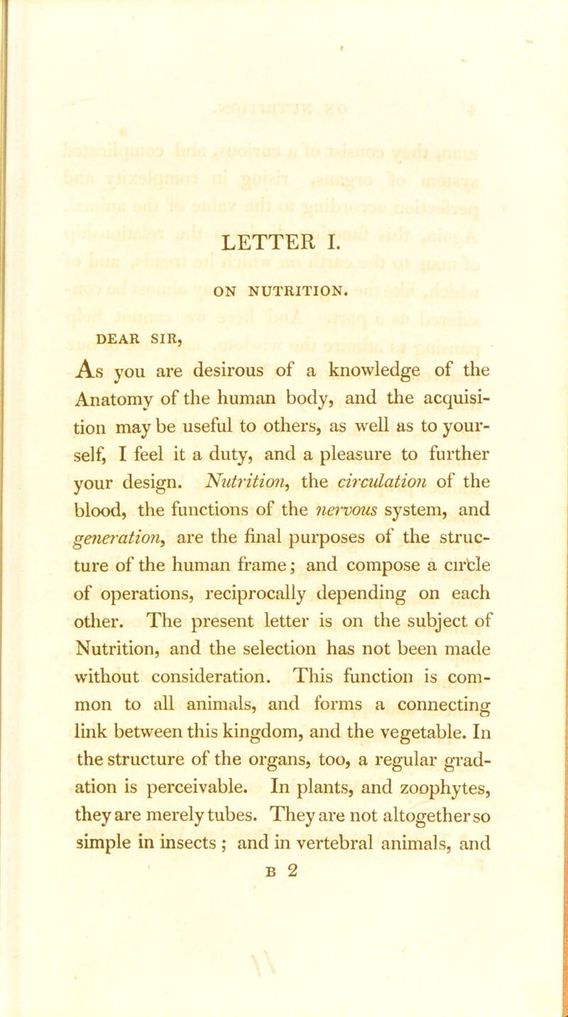 ON NUTRITION. DEAR SIR, As you are desirous of a knowledge of the Anatomy of the human body, and the acquisi- tion may be useful to others, as well as to your- self, I feel it a duty, and a pleasure to further your design. Nutrition, the circulation of the blood, the functions of the nervous system, and generation, are the final purposes of the struc- ture of the human frame; and compose a cirfcle of operations, reciprocally depending on each other. The present letter is on the subject of Nutrition, and the selection has not been made without consideration. This function is com- mon to all animals, and forms a connecting link between this kingdom, and the vegetable. In the structure of the organs, too, a regular grad- ation is perceivable. In plants, and zoophytes, they are merely tubes. They are not altogether so simple in insects ; and in vertebral animals, and