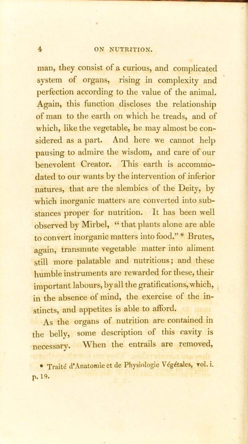 man, they consist of a curious, and complicated system of organs, rising in complexity and perfection according to the value of the animal. Again, this function discloses the relationship of man to the earth on which he treads, and of which, like the vegetable, he may almost be con- sidered as a part. And here we cannot help pausing to admire the wisdom, and care of our benevolent Creator. This earth is accommo- dated to our wants by the intervention of inferior natures, that are the alembics of the Deity, by which inorganic matters are converted into sub- stances proper for nutrition. It has been well observed by Mirbel, “ that plants alone are able to convert inorganic matters into food.” * Brutes, again, transmute vegetable matter into aliment still more palatable and nutritious; and these humble instruments are rewarded for these, their important labours, by all the gratifications, which, in the absence of mind, the exercise of the in- stincts, and appetites is able to afford. As the organs of nutrition are contained in the belly, some description of this cavity is necessary. When the entrails are removed, * Traits cl’Anatomie et de Physiologie VdgAales, vol.i. p. 19.