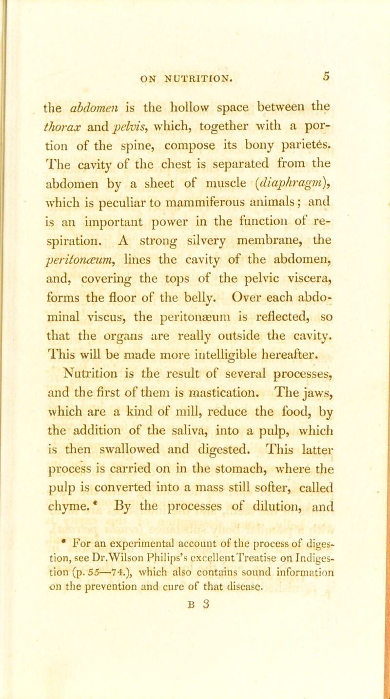 the abdomen is the hollow space between the thorax and pelvis, which, together with a por- tion of the spine, compose its bony pariet6s. The cavity of the chest is separated from the abdomen by a sheet of muscle (diaphragm), which is peculiar to mammiferous animals; and is an important power in the function ol re- spiration. A strong silvery membrane, the peritonaeum, lines the cavity of the abdomen, and, covering the tops of the pelvic viscera, forms the floor of the belly. Over each abdo- minal viscus, the peritonaeum is reflected, so that the organs are really outside the cavity. This will be made more intelligible hereafter. © Nutrition is the result of several processes, and the first of them is mastication. The jaws, which are a kind of mill, reduce the food, by the addition of the saliva, into a pulp, which is then swallowed and digested. This latter process is carried on in the stomach, where the pulp is converted into a mass still softer, called chyme.* By the processes of dilution, and • For an experimental account of the process of diges- tion, see Dr.Wilson Philips’s excellentTreatise on Indiges- tion (p. 55—74.), which also contains sound information on the prevention and cure of that disease.