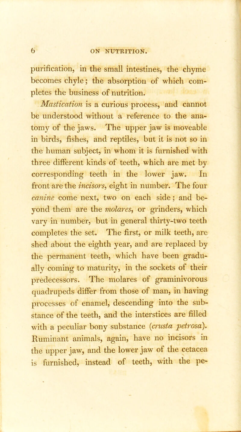 purification, in the small intestines, the chyme becomes chyle; the absorption of which com- pletes the business of nutrition. Mastication is a curious process, and cannot be understood without a reference to the ana- tomy of the jaws. The upper jaw is moveable in birds, fishes, and reptiles, but it is not so in the human subject, in whom it is furnished with three different kinds of teeth, which are met by corresponding teeth in the lower jaw. In front are the incisors, eight in number. The four canine come next, two on each side; and be- yond them are the molares, or grinders, which vary in number, but in general thirty-two teeth completes the set. The first, or milk teeth, are shed about the eighth year, and are replaced by the permanent teeth, which have been gradu- ally coming to maturity, in the sockets of their predecessors. The molares of graminivorous quadrupeds differ from those of man, in having processes of enamel, descending into the sub- stance of the teeth, and the interstices are filled with a peculiar bony substance (crusta 'petrosa). Ruminant animals, again, have no incisors in the upper jaw, and the lower jaw of the cetacea is furnished, instead of teeth, with the pe-