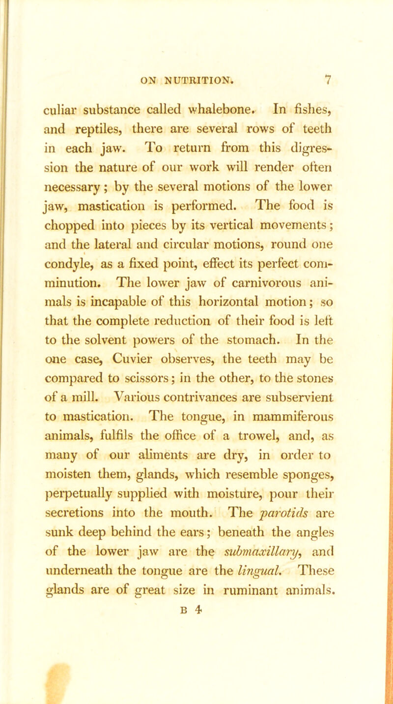 culiar substance called whalebone. In fishes, and reptiles, there are several rows of teeth in each jaw. To return from this digres- sion the nature of our work will render often necessary; by the several motions of the lower jaw, mastication is performed. The food is chopped into pieces by its vertical movements; and the lateral and circular motions, round one i condyle, as a fixed point, effect its perfect com- minution. The lower jaw of carnivorous ani- mals is incapable of this horizontal motion; so that the complete reduction of their food is left to the solvent powers of the stomach. In the one case, Cuvier observes, the teeth may be compared to scissors; in the other, to the stones of a mill. Various contrivances are subservient to mastication. The tongue, in mammiferous animals, fulfils the office of a trowel, and, as many of our aliments are dry, in order to moisten them, glands, which resemble sponges, perpetually supplied with moisture, pour their secretions into the mouth. The parotids are sunk deep behind the ears; beneath the angles of the lower jaw are the submaxillary, and underneath the tongue are the lingual. These glands are of great size in ruminant animals. b 4-