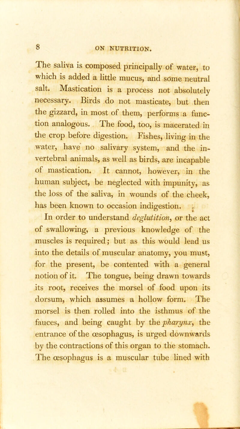 The saliva is composed principally of water, to which is added a little mucus, and some neutral salt. Mastication is a process not absolutely necessary. Birds do not masticate, but then the gizzard, in most of diem, performs a func- tion analogous. The food, too, is macerated in the crop before digestion. Fishes, living in the water, have no salivary system, and the in- vertebral animals, as well as birds, are incapable of mastication. It cannot, however, in the human subject, be neglected with impunity, as the loss of the saliva, in wounds of the cheek, has been known to occasion indigestion. In order to understand deglutition, or the act of swallowing, a previous knowledge of the muscles is required; but as this would lead us into the details of muscular anatomy, you must, for the present, be contented with a general notion of it. The tongue, being drawn towards its root, receives the morsel of food upon its dorsum, which assumes a hollow form. The morsel is then rolled into the isthmus of the fauces, and being caught by the pharynx, the entrance of the oesophagus, is urged downwards by the contractions of this organ to the stomach. The oesophagus is a muscular tube lined with