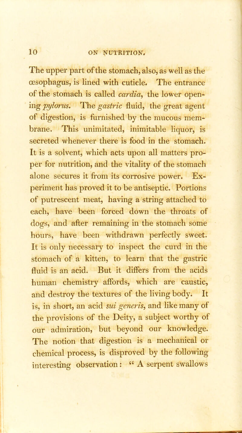 The upper part of the stomach, also, as well as the oesophagus, is lined with cuticle. The entrance of the stomach is called cardia, the lower open- ing pylorus. The gastric fluid, the great agent of digestion, is furnished by the mucous mem- brane. This unimitated, inimitable liquor, is secreted whenever there is food in the stomach. It is a solvent, which acts upon all matters pro- per for nutrition, and the vitality of the stomach alone secures it from its corrosive power. Ex- periment has proved it to be antiseptic. Portions of putrescent meat, having a string attached to each, have been forced down the throats of dogs, and after remaining in the stomach some hours, have been withdrawn perfectly sweet. It is only necessary to inspect the curd in the stomach of a kitten, to learn that the gastric fluid is an acid. But it differs from the acids human chemistry affords, which are caustic, and destroy the textures of the living body. It is, in short, an acid sui generis, and like many of the provisions of the Deity, a subject worthy of our admiration, but beyond our knowledge. The notion that digestion is a mechanical or chemical process, is disproved by the following interesting observation: “A serpent swallows