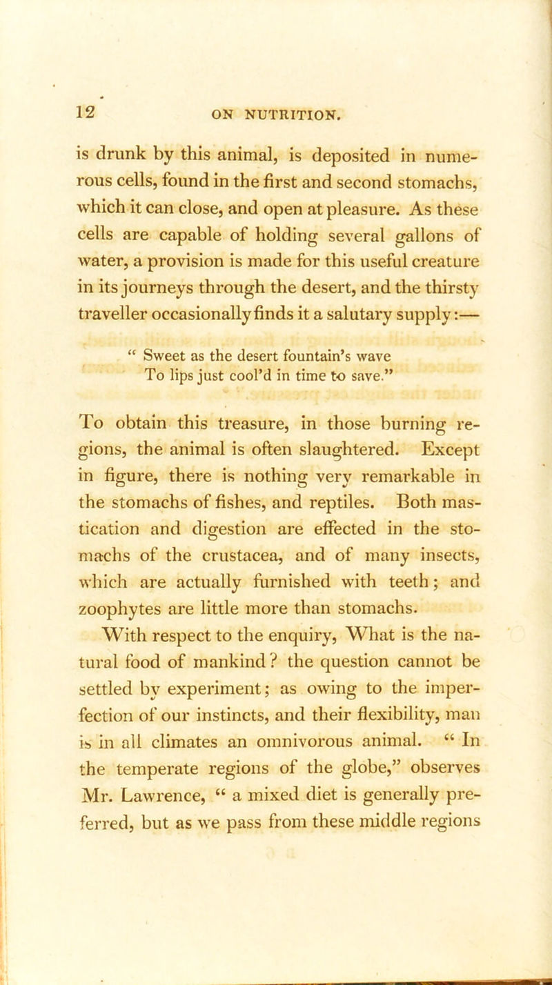 is drunk by this animal, is deposited in nume- rous cells, found in the first and second stomachs, which it can close, and open at pleasure. As these cells are capable of holding several gallons of water, a provision is made for this useful creature in its journeys through the desert, and the thirsty traveller occasionally finds it a salutary supply:— “ Sweet as the desert fountain’s wave To lips just cool’d in time to save.” To obtain this treasure, in those burning re- gions, the animal is often slaughtered. Except in figure, there is nothing very remarkable in the stomachs of fishes, and reptiles. Both mas- tication and digestion are effected in the sto- machs of the Crustacea, and of many insects, which are actually furnished with teeth; and zoophytes are little more than stomachs. With respect to the enquiry, What is the na- tural food of mankind ? the question cannot be settled by experiment; as owing to the imper- fection of our instincts, and their flexibility, man is in all climates an omnivorous animal. “ In the temperate regions of the globe,” observes Mr. Lawrence, “ a mixed diet is generally pre- ferred, but as we pass from these middle regions