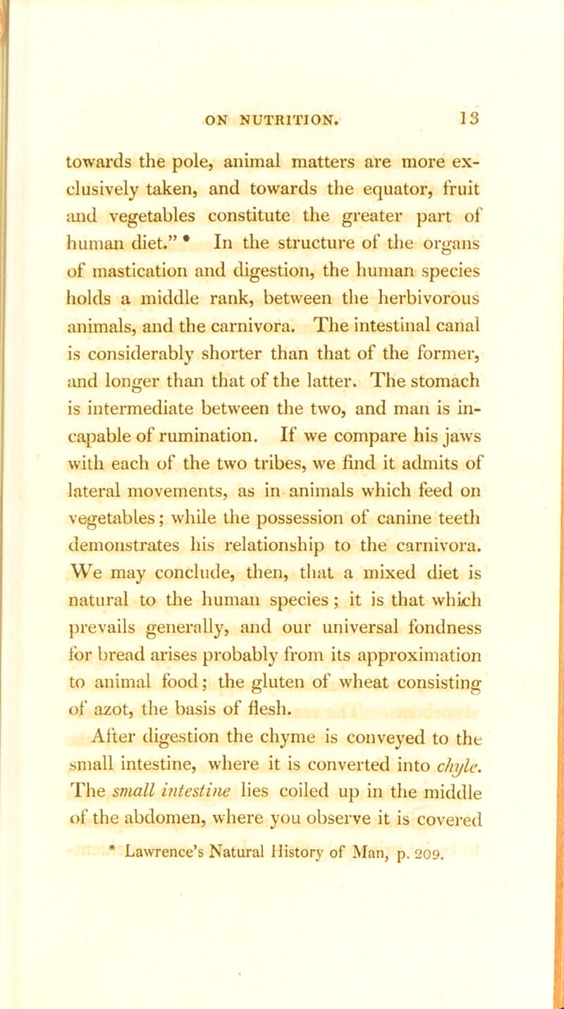 towards the pole, animal matters are more ex- clusively taken, and towards the equator, fruit and vegetables constitute the greater part of human diet.” * In the structure of the organs of mastication and digestion, the human species holds a middle rank, between the herbivorous animals, and the carnivora. The intestinal canal is considerably shorter than that of the former, and longer than that of the latter. The stomach is intermediate between the two, and man is in- capable of rumination. If we compare his jaws with each of the two tribes, we find it admits of lateral movements, as in animals which feed on vegetables; while the possession of canine teeth demonstrates his relationship to the carnivora. We may conclude, then, that a mixed diet is natural to the human species ; it is that which prevails generally, and our universal fondness for bread arises probably from its approximation to animal food; the gluten of wheat consisting of azot, the basis of flesh. After digestion the chyme is conveyed to the small intestine, where it is converted into chyle. The small intestine lies coiled up in the middle of the abdomen, where you observe it is covered * Lawrence’s Natural History of Man, p. 209.