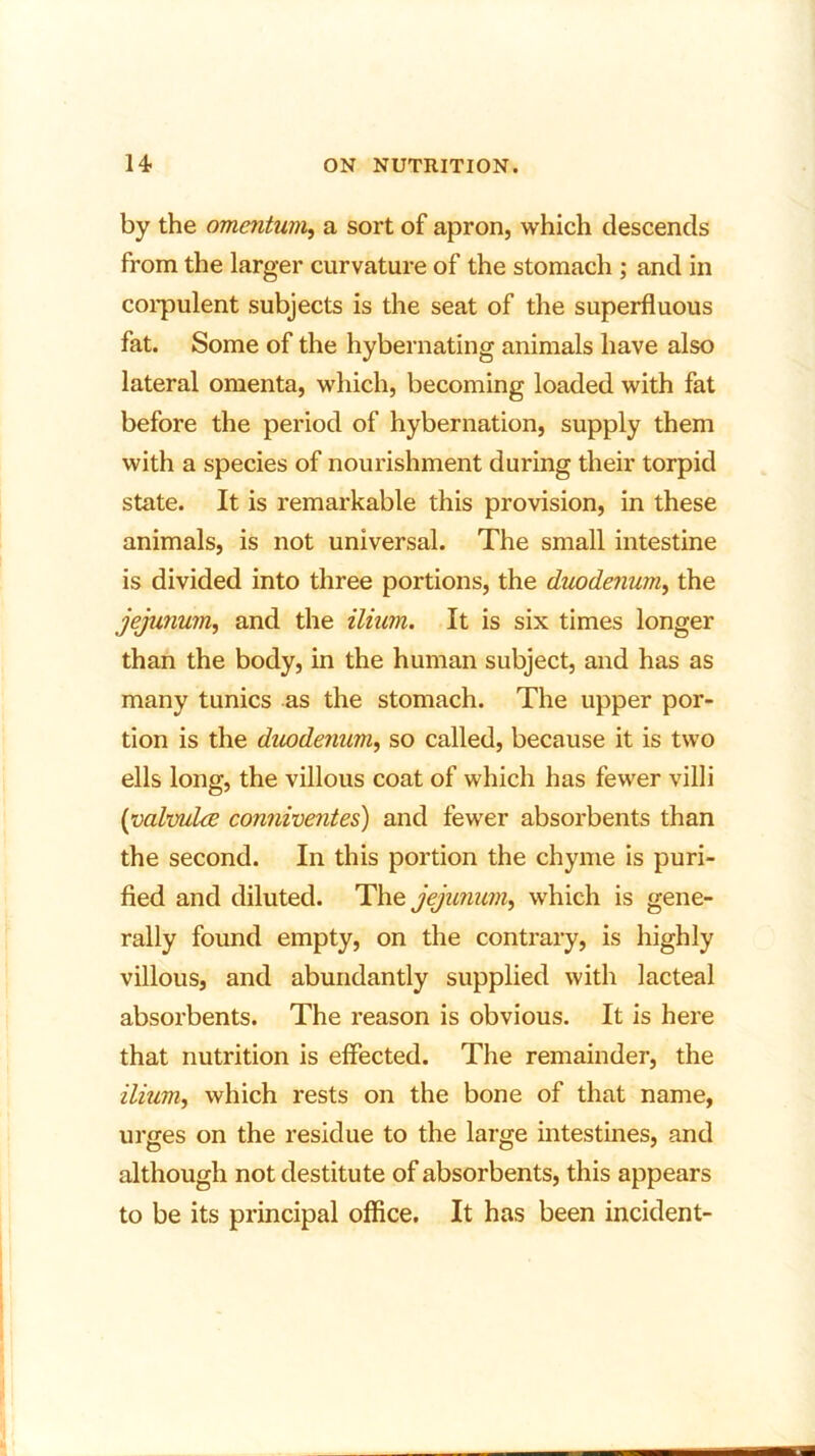 by the omentum, a sort of apron, which descends from the larger curvature of the stomach ; and in corpulent subjects is the seat of the superfluous fat. Some of the hybernating animals have also lateral omenta, which, becoming loaded with fat before the period of hybernation, supply them with a species of nourishment during their torpid state. It is remarkable this provision, in these animals, is not universal. The small intestine is divided into three portions, the duodenum, the jejunum, and the ilium. It is six times longer than the body, in the human subject, and has as many tunics as the stomach. The upper por- tion is the duodenum, so called, because it is two ells long, the villous coat of which has fewer villi (valvuke conniventes) and fewer absorbents than the second. In this portion the chyme is puri- fied and diluted. The jejunum^ which is gene- rally found empty, on the contrary, is highly villous, and abundantly supplied with lacteal absorbents. The reason is obvious. It is here that nutrition is effected. The remainder, the ilium, which rests on the bone of that name, urges on the residue to the large intestines, and although not destitute of absorbents, this appears to be its principal office. It has been incident-