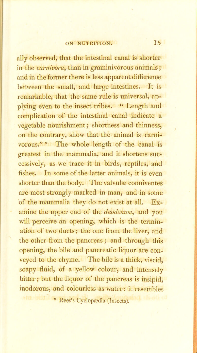 ally observed, that the intestinal canal is shorter in the carnivora, than in graminivorous animals; and in the former there is less apparent difference between the small, and large intestines. It is remarkable, that the same rule is universal, ap- plying even to the insect tribes. “ Length and complication of the intestinal canal indicate a vegetable nourishment; shortness and thinness, on the contrary, show that the animal is carni- vorous.” * The whole length of the canal is greatest in the mammalia, and it shortens suc- cessively, as we trace it in birds, reptiles, and fishes. In some of the latter animals, it is even shorter than the body. The valvulse conniventes are most strongly marked in man, and in some of the mammalia they do not exist at all. Ex- amine the upper end of the duodenum, and you will perceive an opening, which is the termin- ation of two ducts; the one from the liver, and the other from the pancreas ; and through this opening, the bile and pancreatic liquor are con- veyed to the chyme. The bile is a thick, viscid, soapy fluid, of a yellow colour, and intensely bitter; but the liquor of the pancreas is insipid, inodorous, and colourless as water: it resembles * Rees’s Cyclopaedia (Insects).