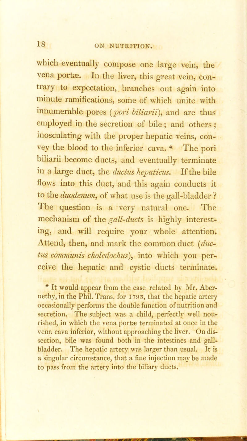 which eventually compose one large vein, the vena portae. In the liver, this great vein, con- trary to expectation, branches out again into minute ramifications, some of which unite with innumerable pores (pori biliarii), and are thus employed in the secretion of bile ; and others ; inosculating with the proper hepatic veins, con- vey the blood to the inferior cava. * The pori biliarii become ducts, and eventually terminate in a large duct, the ductus hepaticus. If the bile flows into this duct, and this again conducts it to the duodenum, of what use is the gall-bladder ? The question is a very natural one. The mechanism of the gall-ducts is highly interest- ing, and will require your whole attention. Attend, then, and mark the common duct [duc- tus communis choledochus), into which you per- ceive the hepatic and cystic ducts terminate. * It would appear from the case related by Mr. Aber- nethy, in the Phil. Trans, for 1795, that the hepatic artery occasionally performs the double function of nutrition and secretion. The subject was a child, perfectly well nou- rished, in which the vena portae terminated at once in the vena cava inferior, without approaching the liver. On dis- section, bile was found both in the intestines and gall- bladder. The hepatic artery was larger than usual. It is a singular circumstance, that a fine injection may be made to pass from the artery into the biliary ducts.