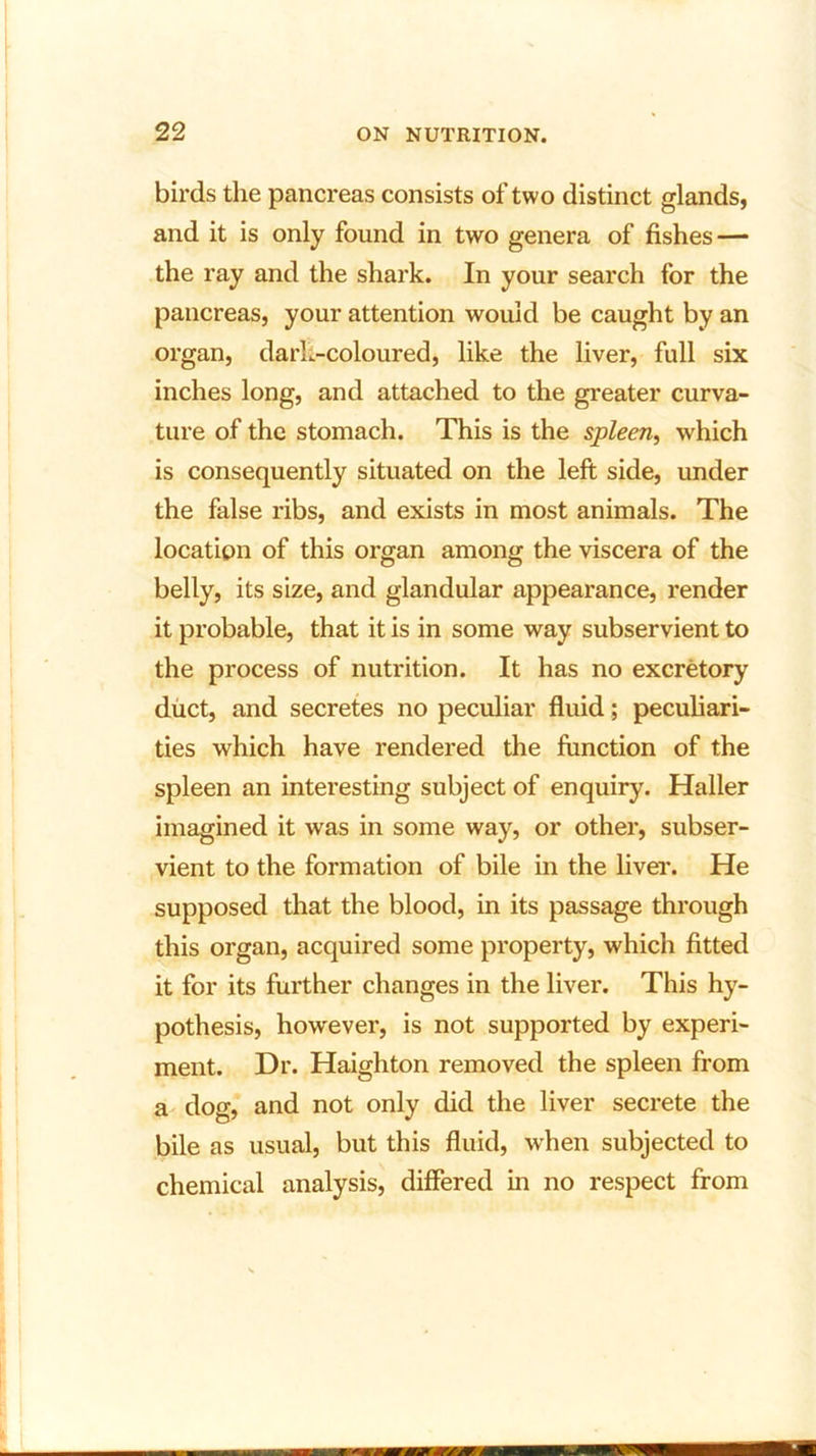 birds the pancreas consists of two distinct glands, and it is only found in two genera of fishes — the ray and the shark. In your search for the pancreas, your attention would be caught by an organ, dark-coloured, like the liver, full six inches long, and attached to the greater curva- ture of the stomach. This is the spleen, which is consequently situated on the left side, under the false ribs, and exists in most animals. The location of this organ among the viscera of the belly, its size, and glandular appearance, render it probable, that it is in some way subservient to the process of nutrition. It has no excretory duct, and secretes no peculiar fluid; peculiari- ties which have rendered the function of the spleen an interesting subject of enquiry. Haller imagined it was in some way, or other, subser- vient to the formation of bile in the liver. He supposed that the blood, in its passage through this organ, acquired some property, which fitted it for its further changes in the liver. This hy- pothesis, however, is not supported by experi- ment. Dr. Haighton removed the spleen from a dog, and not only did the liver secrete the bile as usual, but this fluid, when subjected to chemical analysis, differed in no respect from