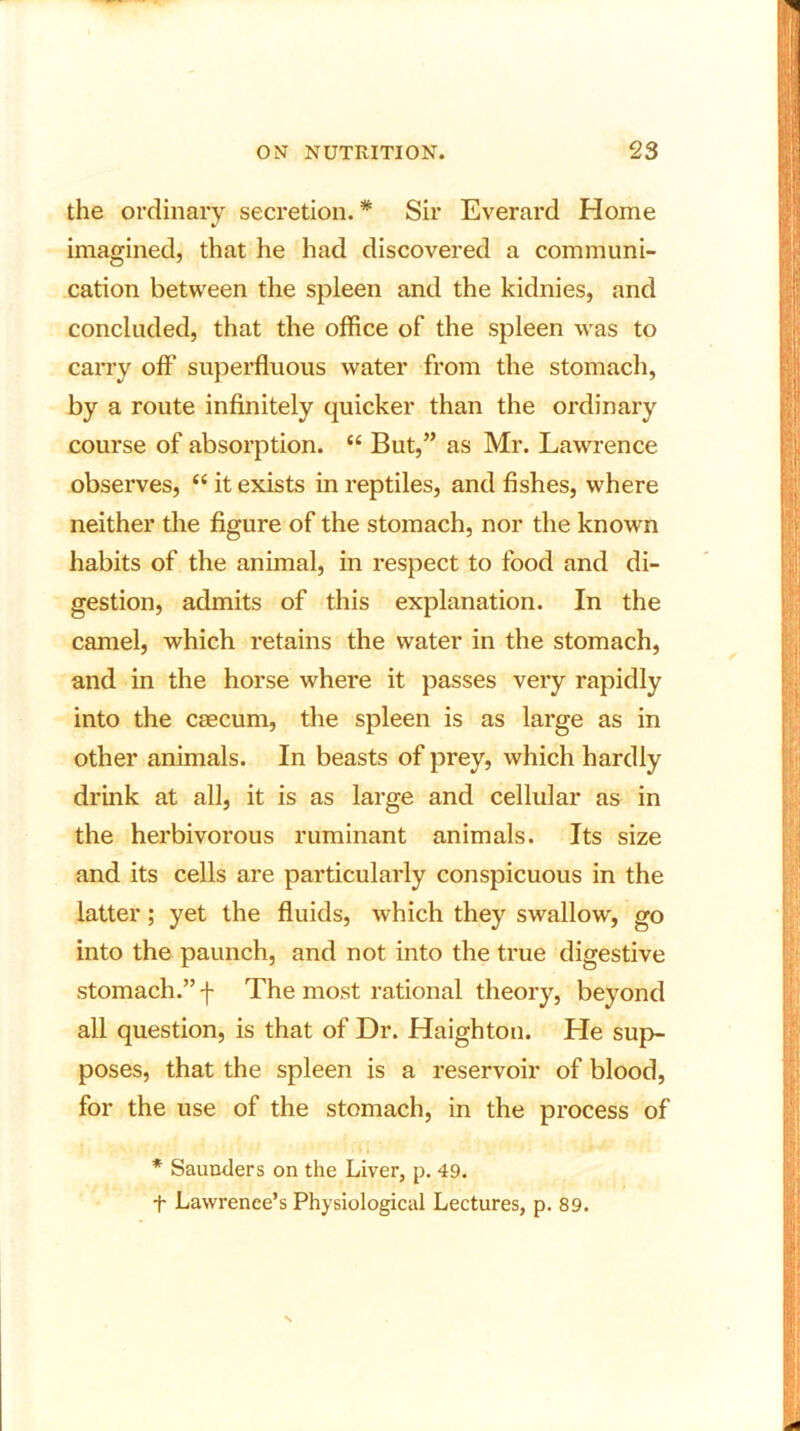 the ordinary secretion. * Sir Everard Home imagined, that he had discovered a communi- cation between the spleen and the kidnies, and concluded, that the office of the spleen was to carry off superfluous water from the stomach, by a route infinitely quicker than the ordinary course of absorption. “ But,” as Mr. Lawrence observes, “ it exists in reptiles, and fishes, where neither the figure of the stomach, nor the known habits of the animal, in respect to food and di- gestion, admits of this explanation. In the camel, which retains the water in the stomach, and in the horse where it passes very rapidly into the caecum, the spleen is as large as in other animals. In beasts of prey, which hardly drink at all, it is as large and cellular as in the herbivorous ruminant animals. Its size and its cells are particularly conspicuous in the latter; yet the fluids, which they swallow, go into the paunch, and not into the true digestive stomach.” -f- The most rational theory, beyond all question, is that of Dr. Haighton. He sup- poses, that the spleen is a reservoir of blood, for the use of the stomach, in the process of * Saunders on the Liver, p. 49. f Lawrence’s Physiological Lectures, p. 89.