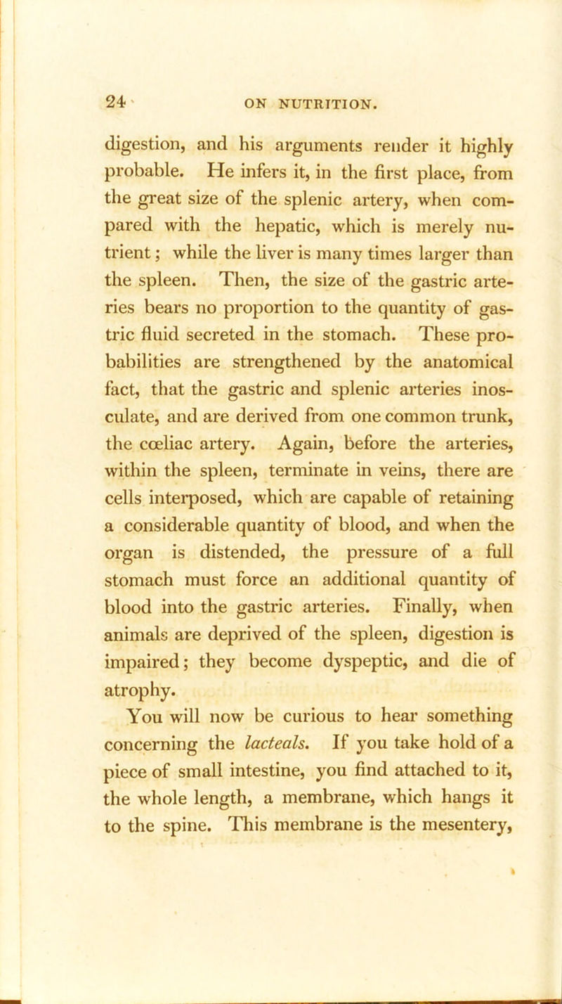 digestion, and his arguments render it highly probable. He infers it, in the first place, from the great size of the splenic artery, when com- pared with the hepatic, which is merely nu- trient ; while the liver is many times larger than the spleen. Then, the size of the gastric arte- ries bears no proportion to the quantity of gas- tric fluid secreted in the stomach. These pro- babilities are strengthened by the anatomical fact, that the gastric and splenic arteries inos- culate, and are derived from one common trunk, the cceliac artery. Again, before the arteries, within the spleen, terminate in veins, there are cells interposed, which are capable of retaining a considerable quantity of blood, and when the organ is distended, the pressure of a full stomach must force an additional quantity of blood into the gastric arteries. Finally, when animals are deprived of the spleen, digestion is impaired; they become dyspeptic, and die of atrophy. You will now be curious to hear something concerning the lacteals. If you take hold of a piece of small intestine, you find attached to it, the whole length, a membrane, which hangs it to the spine. This membrane is the mesentery,